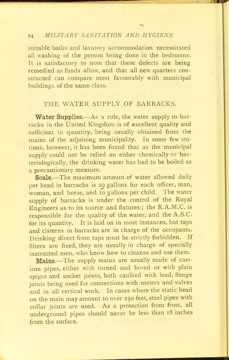 suitable baths and lavatory accommodation necessitated all washing of the person being done in the bedrooms. It is satisfactory to note that these defects are being remedied as funds allow, and that all new quarters con- structed can compare most favourably with municipal buildings of the same class. THE WATER SUPPLY OF BARRACKS. Water Supplies.—As a rule, the water supply to bar- racks in the United Kingdom is of excellent quality and sufficient in quantity, being usually obtained from the mains of the adjoining municipality. In some few sta- tions, however, it has been found that as the municipal supply could not be relied on either chemically or bac- teriologically, the drinking water has had to be boiled as a precautionary measure. Scale.—The maximum amount of water allowed daily per head in barracks is 20 gallons for each officer, man, woman, and horse, and 10 gallons per child. The water supply of barracks is under the control of the Royal Engineers as to its source and fixtures ; the R.A.M.C. is responsible for the quality of the water, and the A.S.C for its quantity. It is laid on in most instances, but taps and cisterns in barracks are in charge of the occupants. Drinking direct from taps must be strictly forbidden. If filters are fixed, they are usually in charge of specially instructed men, who know how to cleanse and use them. Mains.—The supply mains are usually made of cast- iron pipes, either with turned and bored or with plain spigot and socket joints, both caulked with lead, flange joints being used for connections with meters and valves and in all vertical work. In cases where the static head on the main may amount to over 250 feet, steel pipes •with collar joints are used. As a protection from frost, all underground pipes should never be less than 18 inches from the surface.