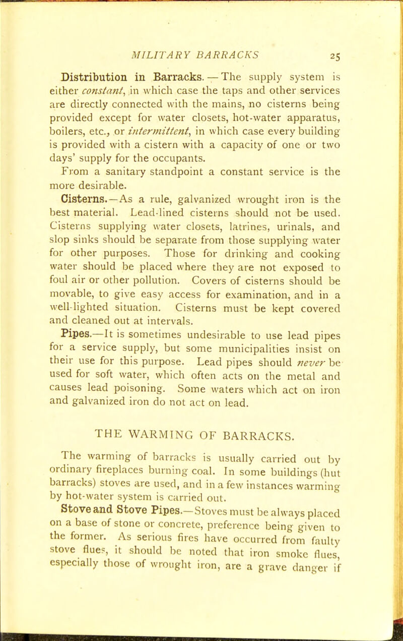 Distribution in Barracks. — The supply system is either constant, in which case the taps and other services are directly connected with the mains, no cisterns being provided except for water closets, hot-water apparatus, boilers, etc., or intermittent, in which case every building is provided with a cistern with a capacity of one or two days' supply for the occupants. From a sanitary standpoint a constant service is the more desirable. Cisterns. —As a rule, galvanized wrought iron is the best material. Lead-lined cisterns should not be used. Cisterns supplying water closets, latrines, urinals, and slop sinks should be separate from those supplying water for other purposes. Those for drinking and cooking water should be placed where they are not exposed to foul air or other pollution. Covers of cisterns should be movable, to give easy access for examination, and in a well-lighted situation. Cisterns must be kept covered and cleaned out at intervals. Pipes.—It is sometimes undesirable to use lead pipes for a service supply, but some municipalities insist on their use for this purpose. Lead pipes should never be used for soft water, which often acts on the metal and causes lead poisoning. Some waters which act on iron and galvanized iron do not act on lead. THE WARMING OF BARRACKS. The warming of barracks is usually carried out by ordinary fireplaces burning coal. In some buildings (hut barracks) stoves are used, and in a few instances warming by hot-water system is carried out. Stove and Stove Pipes.—Stoves must be always placed on a base of stone or concrete, preference being given to the former. As serious fires have occurred from faulty stove flue?, it should be noted that iron smoke flues, especially those of wrought iron, are a grave danger if