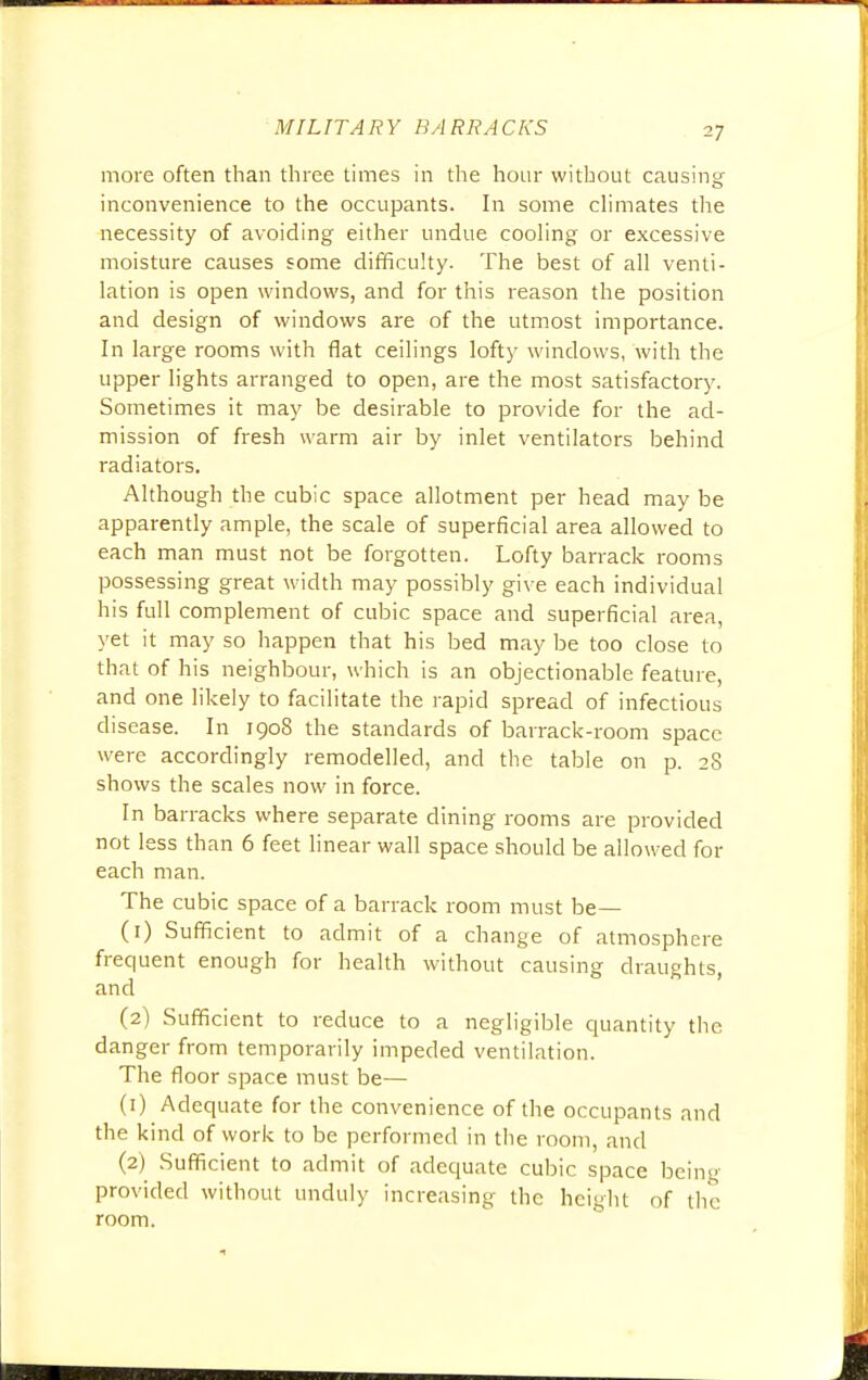 more often than three times in the hour without causing inconvenience to the occupants. In some climates the necessity of avoiding either undue cooling or excessive moisture causes some difficulty. The best of all venti- lation is open windows, and for this reason the position and design of windows are of the utmost importance. In large rooms with flat ceilings lofty windows, with the upper lights arranged to open, are the most satisfactory. Sometimes it may be desirable to provide for the ad- mission of fresh warm air by inlet ventilators behind radiators. Although the cubic space allotment per head may be apparently ample, the scale of superficial area allowed to each man must not be forgotten. Lofty barrack rooms possessing great width may possibly give each individual his full complement of cubic space and superficial area, yet it may so happen that his bed may be too close to that of his neighbour, which is an objectionable feature, and one likely to facilitate the rapid spread of infectious disease. In 1908 the standards of barrack-room space were accordingly remodelled, and the table on p. 28 shows the scales now in force. In barracks where separate dining rooms are provided not less than 6 feet linear wall space should be allowed for each man. The cubic space of a barrack room must be— (1) Sufficient to admit of a change of atmosphere frequent enough for health without causing draughts, and (2) Sufficient to reduce to a negligible quantity the danger from temporarily impeded ventilation. The floor space must be— (1) Adequate for the convenience of the occupants and the kind of work to be performed in the room, and (2) Sufficient to admit of adequate cubic space being provided without unduly increasing the height of the room.