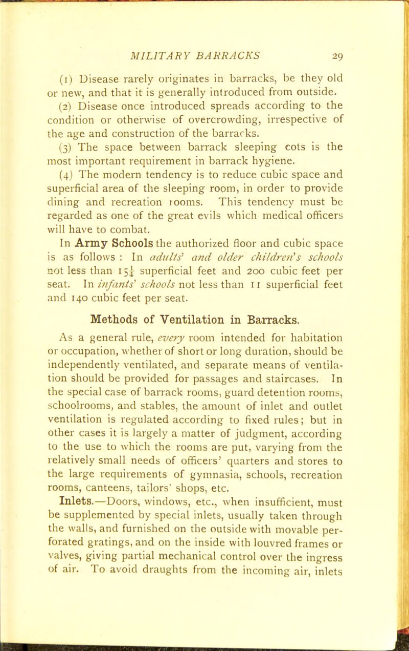 (1) Disease rarely originates in barracks, be they old or new, and that it is generally introduced from outside. (2) Disease once introduced spreads according to the condition or otherwise of overcrowding, irrespective of the age and construction of the barracks. (3) The space between barrack sleeping cots is the most important requirement in barrack hygiene. (4) The modern tendency is to reduce cubic space and superficial area of the sleeping room, in order to provide dining and recreation rooms. This tendency must be regarded as one of the great evils which medical officers will have to combat. In Army Schools the authorized floor and cubic space is as follows : In adults' and older children':'s schools not less than 15^ superficial feet and 200 cubic feet per seat. In infants' schools not less than 11 superficial feet and 140 cubic feet per seat. Methods of Ventilation in Barracks. As a general rule, every room intended for habitation or occupation, whether of short or long duration, should be independently ventilated, and separate means of ventila- tion should be provided for passages and staircases. In the special case of barrack rooms, guard detention rooms, schoolrooms, and stables, the amount of inlet and outlet ventilation is regulated according to fixed rules; but in other cases it is largely a matter of judgment, according to the use to which the rooms are put, varying from the relatively small needs of officers' quarters and stores to the large requirements of gymnasia, schools, recreation rooms, canteens, tailors' shops, etc. Inlets.—Doors, windows, etc., when insufficient, must be supplemented by special inlets, usually taken through the walls, and furnished on the outside with movable per- forated gratings, and on the inside with louvred frames or valves, giving partial mechanical control over the ingress of air. To avoid draughts from the incoming air, inlets