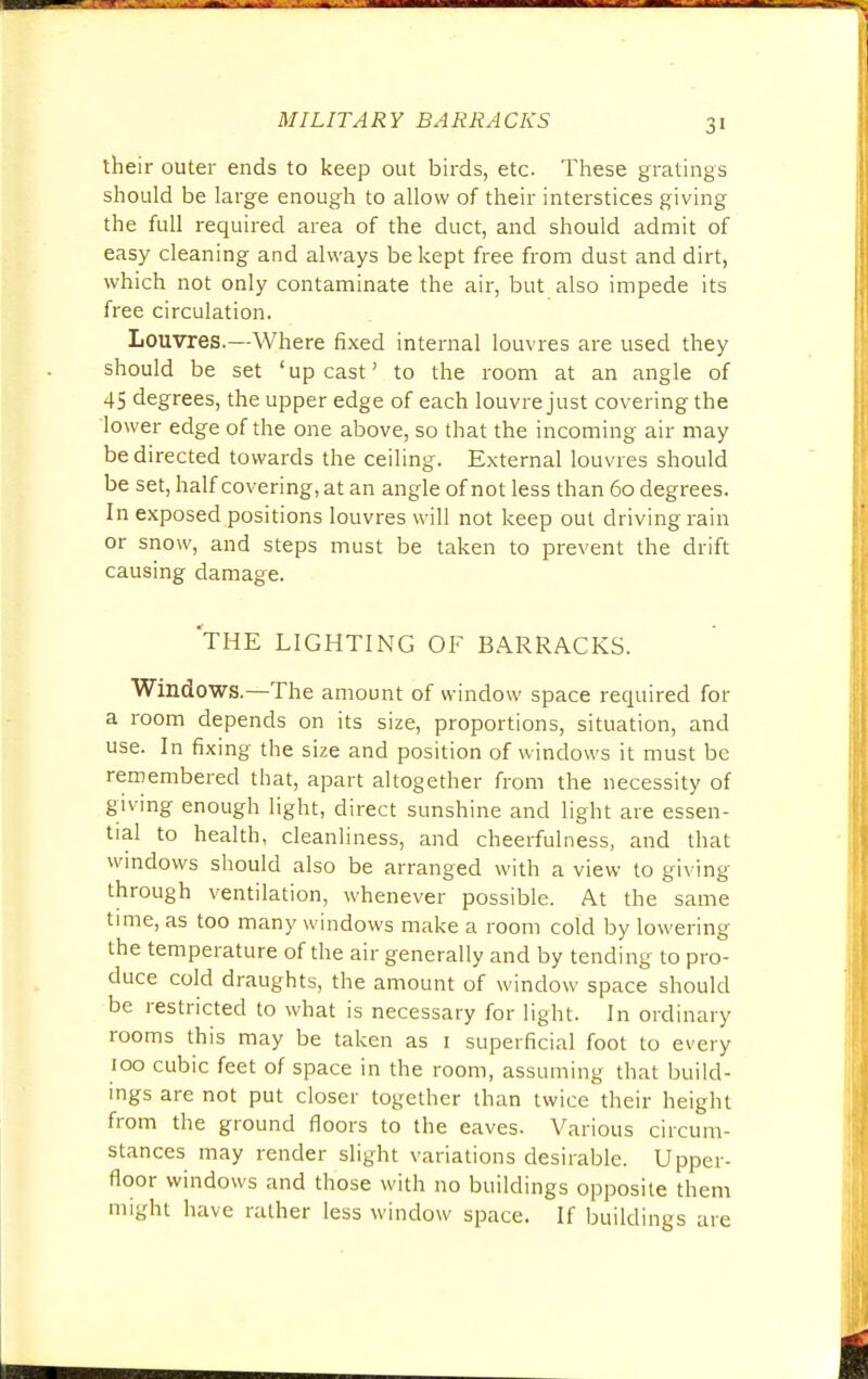 their outer ends to keep out birds, etc. These gratings should be large enough to allow of their interstices giving the full required area of the duct, and should admit of easy cleaning and always be kept free from dust and dirt, which not only contaminate the air, but also impede its free circulation. Louvres.—Where fixed internal louvres are used they should be set 'upcast' to the room at an angle of 45 degrees, the upper edge of each louvre just covering the lower edge of the one above, so that the incoming air may be directed towards the ceiling. External louvres should be set, half covering, at an angle of not less than 60 degrees. In exposed positions louvres will not keep out driving rain or snow, and steps must be taken to prevent the drift causing damage. THE LIGHTING OF BARRACKS. Windows.—The amount of window space required for a room depends on its size, proportions, situation, and use. In fixing the size and position of windows it must be remembered that, apart altogether from the necessity of giving enough light, direct sunshine and light are essen- tial to health, cleanliness, and cheerfulness, and that windows should also be arranged with a view to giving through ventilation, whenever possible. At the same time, as too many windows make a room cold by lowering the temperature of the air generally and by tending to pro- duce cold draughts, the amount of window space should be restricted to what is necessary for light. In ordinary rooms this may be taken as 1 superficial foot to every 100 cubic feet of space in the room, assuming that build- ings are not put closer together than twice their height from the ground floors to the eaves- Various circum- stances may render slight variations desirable. Upper- floor windows and those with no buildings opposite them might have rather less window space. If buildings are