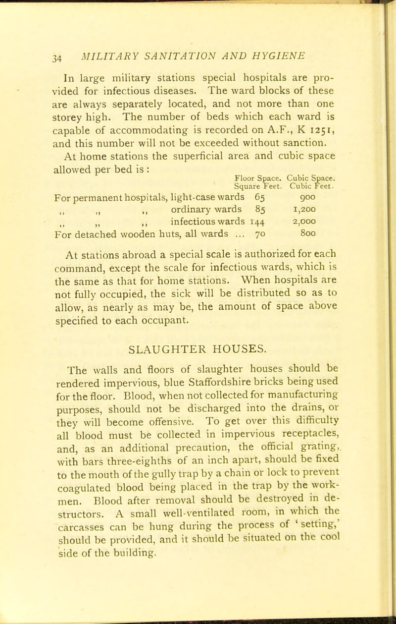 In large military stations special hospitals are pro- vided for infectious diseases. The ward blocks of these are always separately located, and not more than one storey high. The number of beds which each ward is capable of accommodating is recorded on A.F., K 1251, and this number will not be exceeded without sanction. At home stations the superficial area and cubic space allowed per bed is : Floor Space. Cubic Space. Square Feet. Cubic Feet ■ For permanent hospitals, light-case wards 65 900 „ ,, ordinary wards 85 1,200 „ „ ,, infectious wards 144 2,000 For detached wooden huts, all wards ... 70 800 At stations abroad a special scale is authorized for each command, except the scale for infectious wards, which is the same as that for home stations. When hospitals are not fully occupied, the sick will be distributed so as to allow, as nearly as may be, the amount of space above specified to each occupant. SLAUGHTER HOUSES. The walls and floors of slaughter houses should be rendered impervious, blue Staffordshire bricks being used for the floor. Blood, when not collected for manufacturing purposes, should not be discharged into the drains, or they will become offensive. To get over this difficulty all blood must be collected in impervious receptacles, and, as an additional precaution, the official grating, with bars three-eighths of an inch apart, should be fixed to the mouth of the gully trap by a chain or lock to prevent coagulated blood being placed in the trap by the work- men. Blood after removal should be destroyed in de- structors. A small well-ventilated room, in which the carcasses can be hung during the process of 'setting,' should be provided, and it should be situated on the cool side of the building.