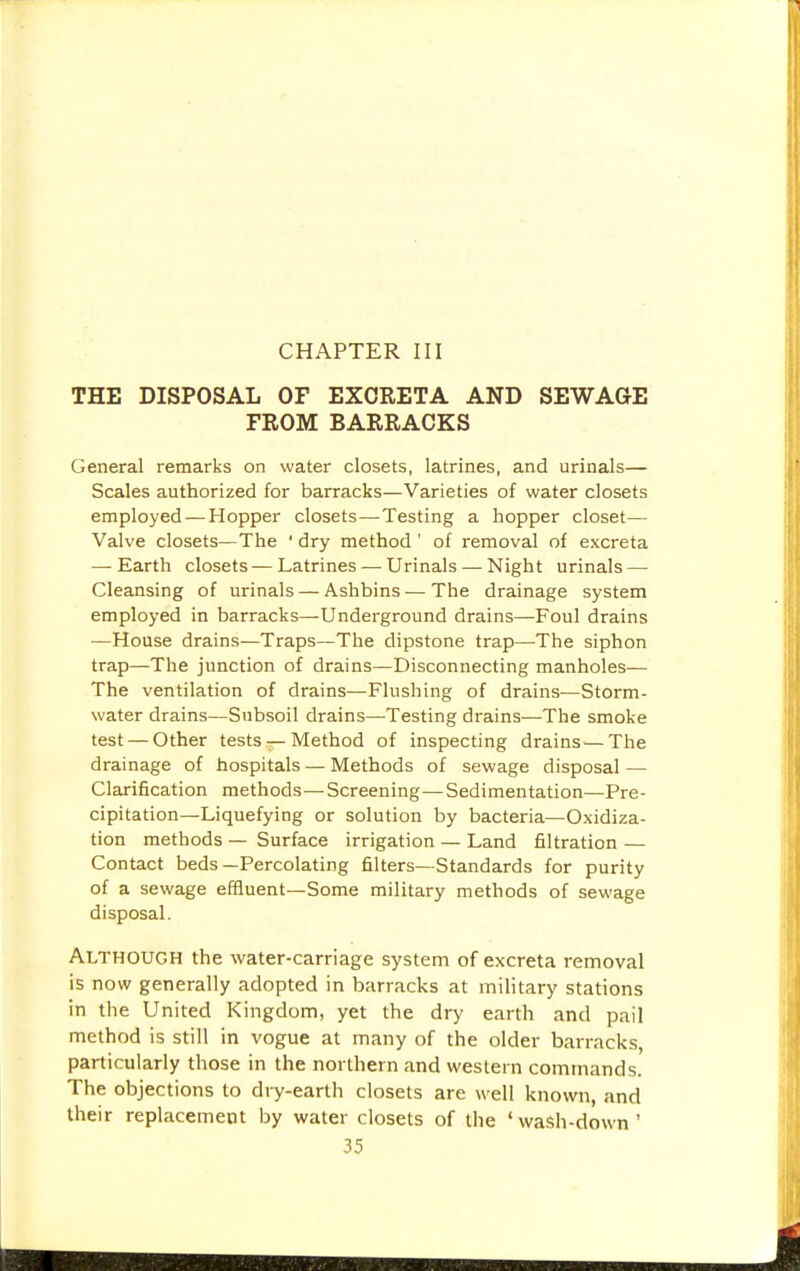 CHAPTER III THE DISPOSAL OF EXCRETA AND SEWAGE FROM BARRACKS General remarks on water closets, latrines, and urinals— Scales authorized for barracks—Varieties of water closets employed — Hopper closets—Testing a hopper closet— Valve closets—The ' dry method' of removal of excreta — Earth closets—Latrines — Urinals — Night urinals — Cleansing of urinals — Ashbins — The drainage system employed in barracks—Underground drains—Foul drains —House drains—Traps—The dipstone trap—The siphon trap—The junction of drains—Disconnecting manholes— The ventilation of drains—Flushing of drains—Storm- water drains—Subsoil drains—Testing drains—The smoke test — Other tests — Method of inspecting drains—The drainage of hospitals — Methods of sewage disposal — Clarification methods—Screening—Sedimentation—Pre- cipitation—Liquefying or solution by bacteria—Oxidiza- tion methods — Surface irrigation — Land filtration — Contact beds—Percolating filters—Standards for purity of a sewage effluent—Some military methods of sewage disposal. Although the water-carriage system of excreta removal is now generally adopted in barracks at military stations in the United Kingdom, yet the dry earth and pail method is still in vogue at many of the older barracks, particularly those in the northern and western commands. The objections to dry-earth closets are well known, and their replacement by water closets of the ' wash-down '