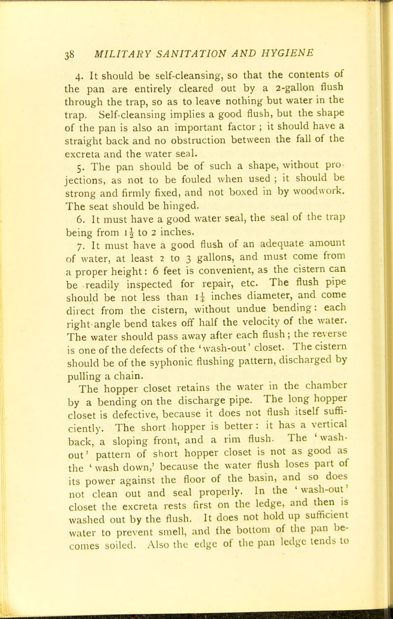 4. It should be self-cleansing, so that the contents of the pan are entirely cleared out by a 2-gallon flush through the trap, so as to leave nothing but water in the trap. Self-cleansing implies a good flush, but the shape of the pan is also an important factor ; it should have a straight back and no obstruction between the fall of the excreta and the water seal. 5. The pan should be of such a shape, without pro- jections, as not to be fouled when used ; it should be strong and firmly fixed, and not boxed in by woodwork. The seat should be hinged. 6. It must have a good water seal, the seal of the trap being from 1 \ to 2 inches. 7. It must have a good flush of an adequate amount of water, at least 2 to 3 gallons, and must come from a proper height: 6 feet is convenient, as the cistern can be readily inspected for repair, etc. The flush pipe should be not less than \\ inches diameter, and come direct from the cistern, without undue bending: each right-angle bend takes off half the velocity of the water. The water should pass away after each flush; the reverse is one of the defects of the ' wash-out' closet. The cistern should be of the syphonic flushing pattern, discharged by pulling a chain. The hopper closet retains the water in the chamber by a bending on the discharge pipe. The long hopper closet is defective, because it does not flush itself suffi- ciently. The short hopper is better: it has a vertical back, a sloping front, and a rim flush. The 'wash- out' pattern of short hopper closet is not as good as the ' wash down,' because the water flush loses part of its power against the floor of the basin, and so does not clean out and seal properly. In the 'wash-out' closet the excreta rests first on the ledge, and then is washed out by the flush. It does not hold up sufficient water to prevent smell, and the bottom of the pan be- comes soiled. Also the edge of the pan ledge tends to