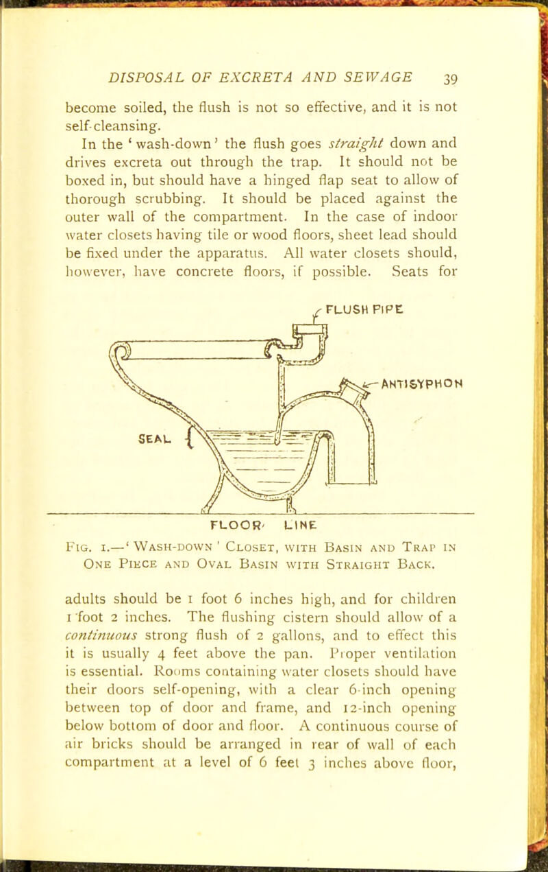 become soiled, the flush is not so effective, and it is not self-cleansing. In the ' wash-down' the flush goes straight down and drives excreta out through the trap. It should not be boxed in, but should have a hinged flap seat to allow of thorough scrubbing. It should be placed against the outer wall of the compartment. In the case of indoor water closets having tile or wood floors, sheet lead should be fixed under the apparatus. All water closets should, however, have concrete floors, if possible. Seats for FLOOR' LINE Fig. i.—' Wash-down ' Closet, with Basin and Trap in One Piece and Oval Basin with Straight Back. adults should be i foot 6 inches high, and for children i foot 2 inches. The flushing cistern should allow of a continuous strong flush of 2 gallons, and to effect this it is usually 4 feet above the pan. Proper ventilation is essential. Rooms containing water closets should have their doors self-opening, with a clear 6 inch opening between top of door and frame, and 12-inch opening below bottom of door and floor. A continuous course of air bricks should be arranged in rear of wall of each compartment at a level of 6 feel 3 inches above floor,