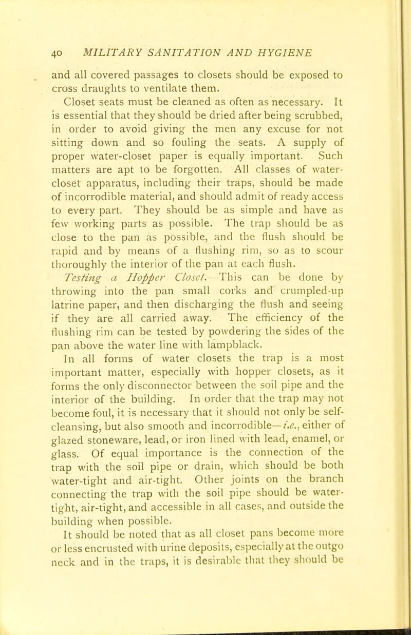 and all covered passages to closets should be exposed to cross draughts to ventilate them. Closet seats must be cleaned as often as necessary. It is essential that they should be dried after being scrubbed, in order to avoid giving the men any excuse for not sitting down and so fouling the seats. A supply of proper water-closet paper is equally important. Such matters are apt to be forgotten. All classes of water- closet apparatus, including their traps, should be made of incorrodible material, and should admit of ready access to every part. They should be as simple and have as few working parts as possible. The trap should be as close to the pan as possible, and the flush should be rapid and by means of a flushing rim, so as to scour thoroughly the interior of the pan at each flush. Testing a Hopper Closet.—This can be done by throwing into the pan small corks and crumpled-up latrine paper, and then discharging the flush and seeing if they are all carried away. The efficiency of the flushing rim can be tested by powdering the sides of the pan above the water line with lampblack. In all forms of water closets the trap is a most important matter, especially with hopper closets, as it forms the only disconnector between the soil pipe and the interior of the building. In order that the trap may not become foul, it is necessary that it should not only be self- cleansing, but also smooth and incorrodible— i.e., either of glazed stoneware, lead, or iron lined with lead, enamel, or glass. Of equal importance is the connection of the trap with the soil pipe or drain, which should be both water-tight and air-tight. Other joints on the branch connecting the trap with the soil pipe should be water- tight, air-tight, and accessible in all cases, and outside the building when possible. It should be noted that as all closet pans become more or less encrusted with urine deposits, especially at the outgo neck and in the traps, it is desirable that they should be