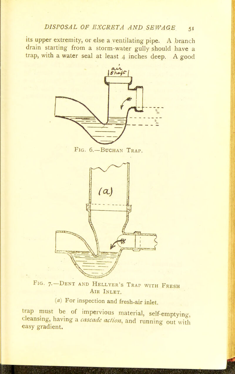 its upper extremity, or else a ventilating pipe. A branch drain starting from a storm-water gully should have a trap, with a water seal at least 4 inches deep. A good Fig. 6.—Buchan Trap. Fig. 7.—Dent and Hellyer's Trap with Fresh Air Inlet. (a) For inspection and fresh-air inlet. trap must be of impervious material, self-emptying cleansing, having a cascade action, and running out with easy gradient.