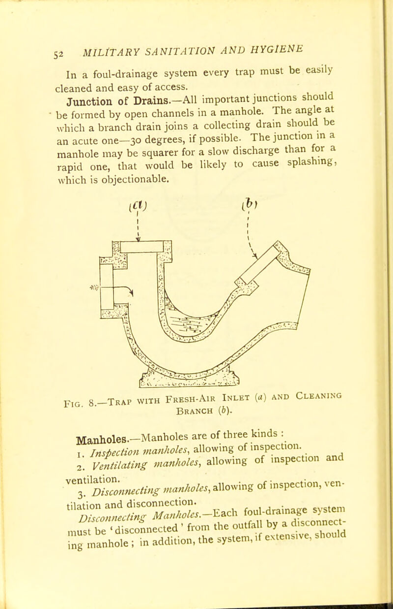 In a foul-drainage system every trap must be easily cleaned and easy of access. Junction of Drains.—All important junctions should be formed by open channels in a manhole. The angle at which a branch drain joins a collecting drain should be an acute one-30 degrees, if possible. The junction in a manhole may be squarer for a slow discharge than for a rapid one, that would be likely to cause splashing, which is objectionable. FlG g_ Trap with Fresh-Air Inlet (a) and Cleaning Branch (6). Manholes—Manholes are of three kinds : , Inspection manholes, allowing of inspection 2. Ventilating manholes, allowing of inspection and ffZnnecting manholes, allowing of inspection, ven- '^^S^-Each foul-drainage system m« be <^connected ' from the outfall by a disconnect- Ing manhot; in addition, the system, if extensive, should