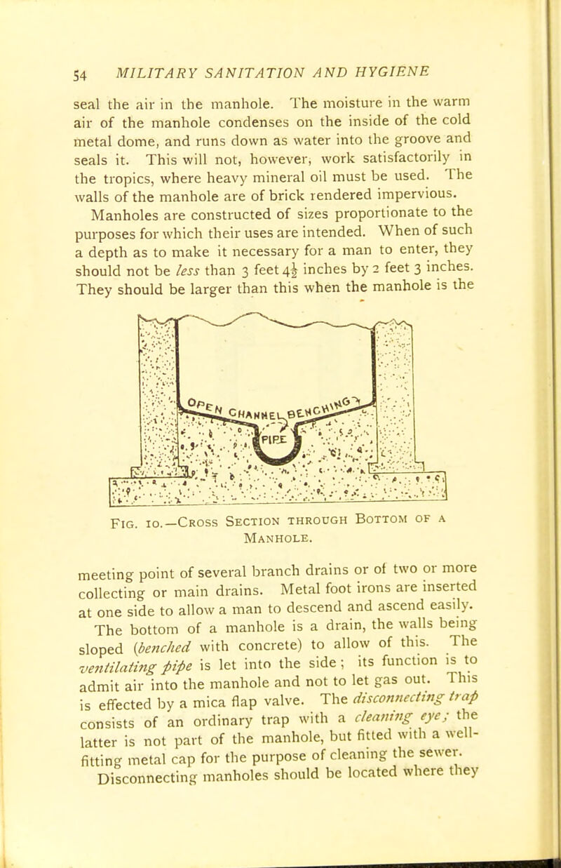 seal the air in the manhole. The moisture in the warm air of the manhole condenses on the inside of the cold metal dome, and runs down as water into the groove and seals it. This will not, however, work satisfactorily in the tropics, where heavy mineral oil must be used. The walls of the manhole are of brick rendered impervious. Manholes are constructed of sizes proportionate to the purposes for which their uses are intended. When of such a depth as to make it necessary for a man to enter, they should not be less than 3 feet 4^ inches by 2 feet 3 inches. They should be larger than this when the manhole is the Fig. io.—Cross Section through Bottom of a Manhole. meeting point of several branch drains or of two or more collecting or main drains. Metal foot irons are inserted at one side to allow a man to descend and ascend easily. The bottom of a manhole is a drain, the walls being sloped {benched with concrete) to allow of this. The ventilating pipe is let into the side ; its function is to admit air into the manhole and not to let gas out. This is effected by a mica flap valve. The disconnecting trap consists of an ordinary trap with a cleaning eye; the latter is not part of the manhole, but fitted with a well- fitting metal cap for the purpose of cleaning the sewer. Disconnecting manholes should be located where they