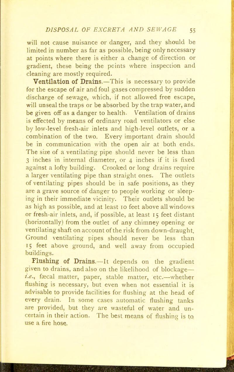 will not cause nuisance or danger, and they should be limited in number as far as possible, being only necessary at points where there is either a change of direction or gradient, these being the points where inspection and cleaning are mostly required. Ventilation of Drains.—This is necessary to provide for the escape of air and foul gases compressed by sudden discharge of sewage, which, if not allowed free escape, will unseal the traps or be absorbed by the trap water, and be given off as a danger to health. Ventilation of drains is effected by means of ordinary road ventilators or else by low-level fresh-air inlets and high-level outlets, or a combination of the two. Every important drain should be in communication with the open air at both ends. The size of a ventilating pipe should never be less than 3 inches in internal diameter, or 4 inches if it is fixed against a lofty building. Crooked or long drains require a larger ventilating pipe than straight ones. The outlets of ventilating pipes should be in safe positions, as they are a grave source of danger to people working or sleep- ing in their immediate vicinity. Their outlets should be as high as possible, and at least 10 feet above all windows or fresh-air inlets, and, if possible, at least 15 feet distant (horizontally) from the outlet of any chimney opening or ventilating shaft on account of the risk from down-draught. Ground ventilating pipes should never be less than 15 feet above ground, and well away from occupied buildings. Flushing of Drains.—It depends on the gradient given to drains, and also on the likelihood of blockage— i.e., faecal matter, paper, stable matter, etc.—whether flushing is necessary, but even when not essential it is advisable to provide facilities for flushing at the head of every drain. In some cases automatic flushing tanks are provided, but they are wasteful of water and un- certain in their action. The best means of flushing is to, use a fire hose.