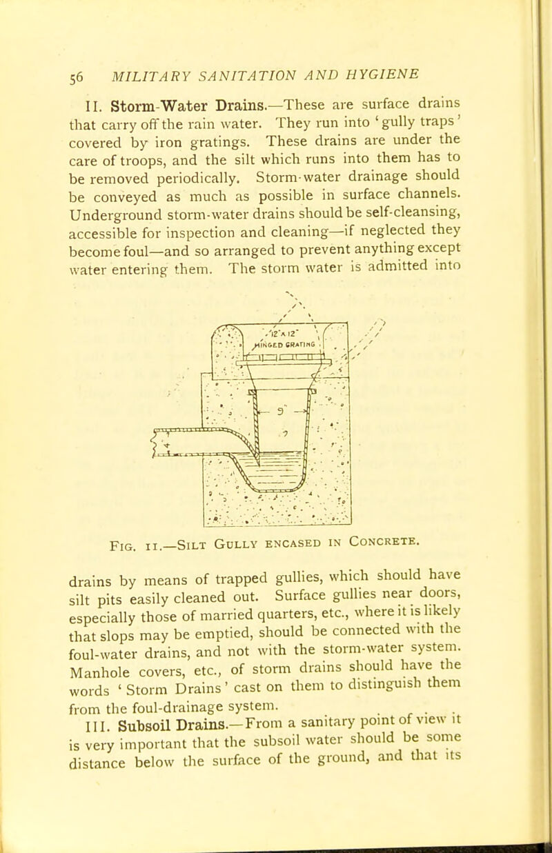 II. Storm-Water Drains.—These are surface drains that carry off the rain water. They run into ' gully traps' covered by iron gratings. These drains are under the care of troops, and the silt which runs into them has to be removed periodically. Storm-water drainage should be conveyed as much as possible in surface channels. Underground storm-water drains should be self-cleansing, accessible for inspection and cleaning—if neglected they become foul—and so arranged to prevent anything except water entering them. The storm water is admitted into Fig. ii—Silt Golly encased in Concrete. drains by means of trapped gullies, which should have silt pits easily cleaned out. Surface gullies near doors, especially those of married quarters, etc., where it is likely that slops may be emptied, should be connected with the foul-water drains, and not with the storm-water system. Manhole covers, etc., of storm drains should have the words ' Storm Drains' cast on them to distinguish them from the foul-drainage system. III. Subsoil Drains.-From a sanitary point of view it is very important that the subsoil water should be some distance below the surface of the ground, and that its