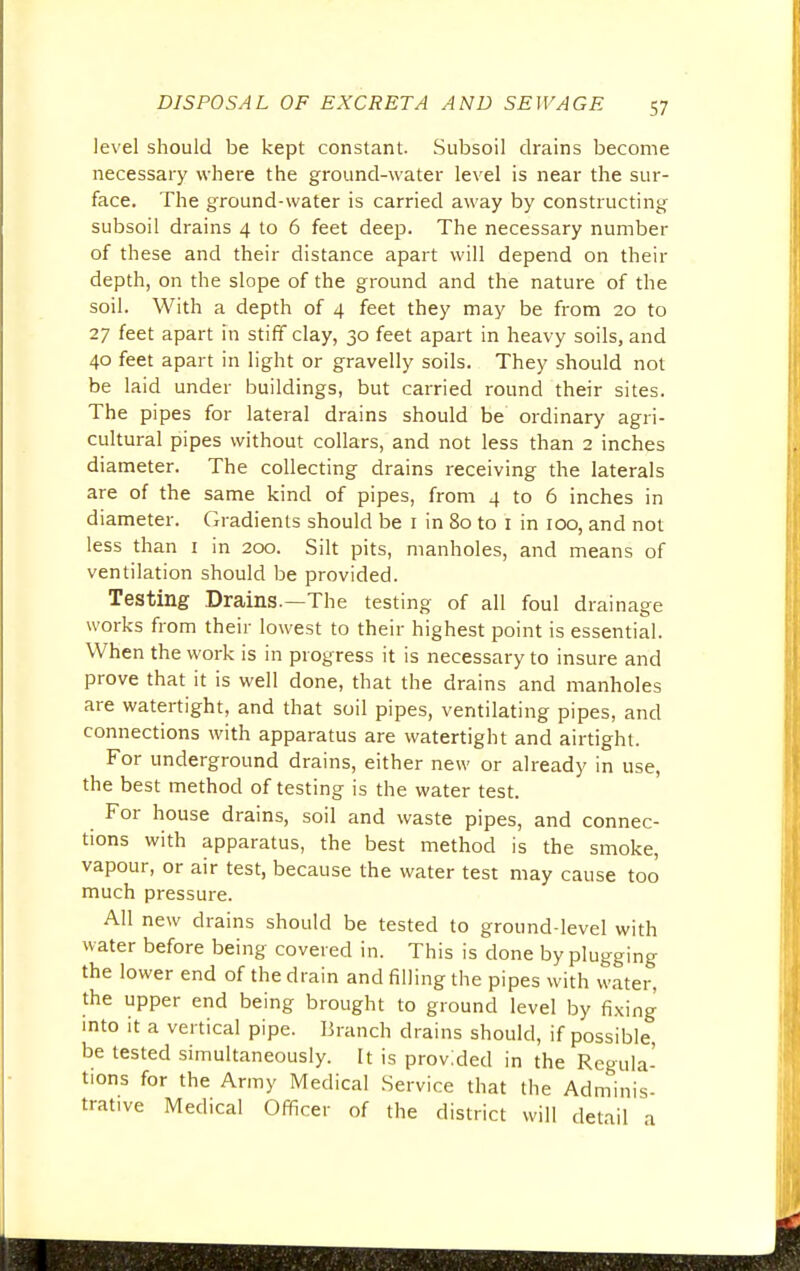 level should be kept constant. Subsoil drains become necessary where the ground-water level is near the sur- face. The ground-water is carried away by constructing subsoil drains 4 to 6 feet deep. The necessary number of these and their distance apart will depend on their depth, on the slope of the ground and the nature of the soil. With a depth of 4 feet they may be from 20 to 27 feet apart in stiff clay, 30 feet apart in heavy soils, and 40 feet apart in light or gravelly soils. They should not be laid under buildings, but carried round their sites. The pipes for lateral drains should be ordinary agri- cultural pipes without collars, and not less than 2 inches diameter. The collecting drains receiving the laterals are of the same kind of pipes, from 4 to 6 inches in diameter. Gradients should be 1 in 80 to 1 in 100, and not less than 1 in 200. Silt pits, manholes, and means of ventilation should be provided. Testing Drains.—The testing of all foul drainage works from their lowest to their highest point is essential. When the work is in progress it is necessary to insure and prove that it is well done, that the drains and manholes are watertight, and that soil pipes, ventilating pipes, and connections with apparatus are watertight and airtight. For underground drains, either new or already in use, the best method of testing is the water test. For house drains, soil and waste pipes, and connec- tions with apparatus, the best method is the smoke, vapour, or air test, because the water test may cause too much pressure. All new drains should be tested to ground-level with water before being covered in. This is done by plugging the lower end of the drain and filling the pipes with water, the upper end being brought to ground level by fixing into it a vertical pipe. Branch drains should, if possible, be tested simultaneously. It is provided in the Regula- tions for the Army Medical Service that the Adminis- tratwe Medical Officer of the district will detail a