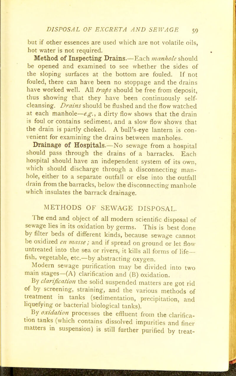 but if other essences are used which are not volatile oils, hot water is not required. Method of Inspecting Drains.—Each manhole should be opened and examined to see whether the sides of the sloping surfaces at the bottom are fouled. If not fouled, there can have been no stoppage and the drains have worked well. All traps should be free from deposit, thus showing that they have been continuously self- cleansing. Drains should be flushed and the flow watched at each manhole—^., a dirty flow shows that the drain is foul or contains sediment, and a slow flow shows that the drain is partly choked. A bulPs-eye lantern is con- venient for examining the drains between manholes. Drainage of Hospitals.—No sewage from a hospital should pass through the drains of a barracks. Each hospital should have an independent system of its own, which should discharge through a disconnecting man- hole, either to a separate outfall or else into the outfall drain from the barracks, below the disconnecting manhole which insulates the barrack drainage. METHODS OF SEWAGE DISPOSAL. The end and object of all modern scientific disposal of sewage lies in its oxidation by germs. This is best done by filter beds of different kinds, because sewage cannot be oxidized en masse; and if spread on ground or let flow untreated into the sea or rivers, it kills all forms of life- fish, vegetable, etc.—by abstracting oxygen. Modern sewage purification may be divided into two main stages—(A) clarification and (B) oxidation. By clarification the solid suspended matters are got rid of by screening, straining, and the various methods of treatment in tanks (sedimentation, precipitation, and liquefying or bacterial biological tanks). By oxidation processes the effluent from the clarifica- tion tanks (which contains dissolved impurities and finer matters in suspension) is still further purified by treat-