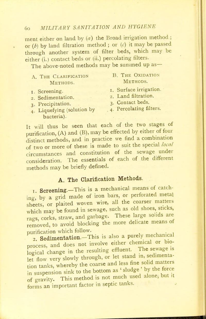 ment either on land by {a) the Broad irrigation method ; or (6) by land filtration method ; or (c) it may be passed through another system of filter beds, which may be either (i.) contact beds or (ii.) percolating filters. The above-noted methods may be summed up as— A. The Clarification B. The Oxidation- Methods. Methods. 1. Screening. I. Surface irrigation. 2. Sedimentation. 2. Land filtration. 3i Precipitation. 3- Contact beds. 4. Liquefying (solution by . 4. Percolating filters, bacteria). It will thus be seen that each of the two stages of purification, (A) and (B), may be effected by either of four distinct methods, and in practice we find a combination of two or more of these is made to suit the special local circumstances and constitution of the sewage under consideration. The essentials of each of the different methods may be briefly defined. A. The Clarification Methods. 1 Screening.—This is a mechanical means of catch- ing' by a grid made of iron bars, or perforated metal sheets, or plaited woven wire, all the coarser matters which may be found in sewage, such as old shoes, sticks, rags, corks, straw, and garbage. These large solids are removed, to avoid blocking the more delicate means of purification which follow. 2 Sedimentation.-This is also a purely mechanical process, and does not involve either chemical or bio- logical change in the resulting effluent The sewage is let flow very slowly through, or let stand in, sedimenta- tion tanks, whereby the coarse and less fine solid matters n suspension sink to the bottom as ' sludge ' by the force of gravity. This method is not much used alone, but ,t forms an important factor in septic tanks.