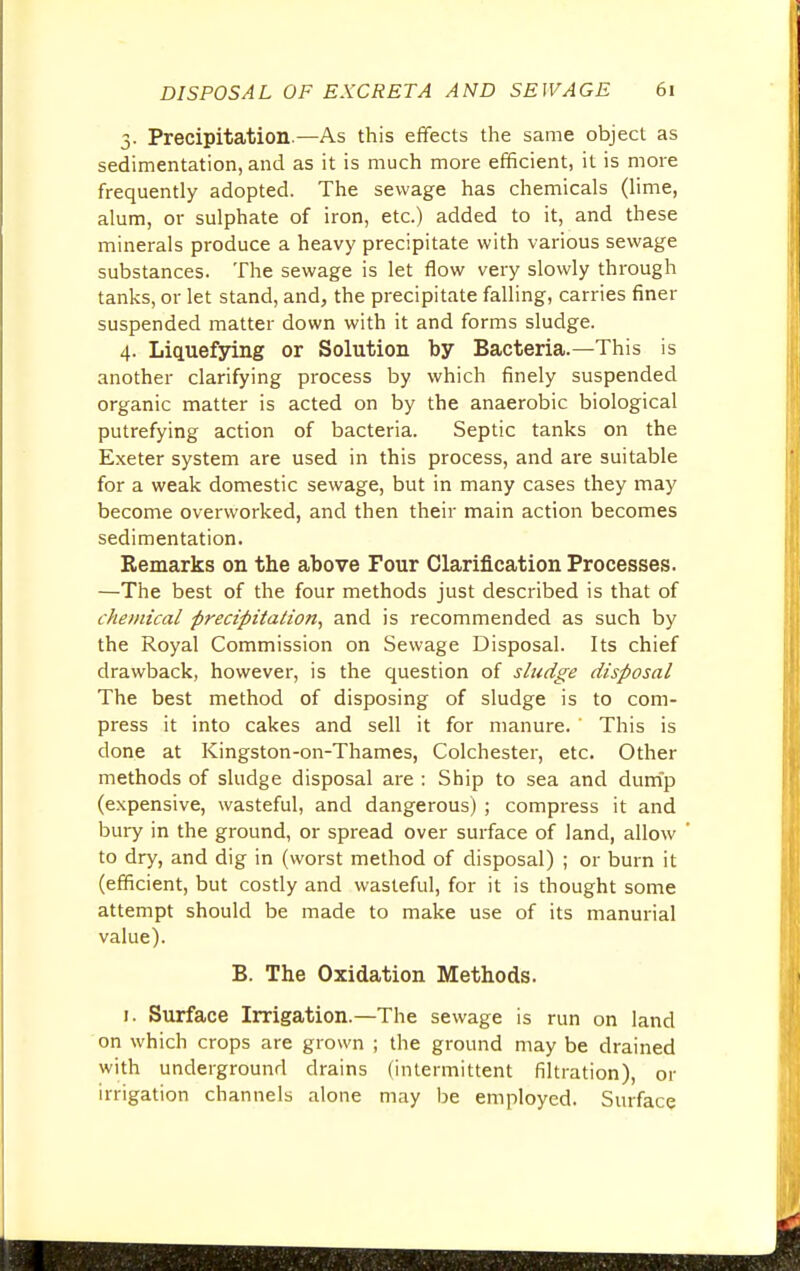 3. Precipitation.—As this effects the same object as sedimentation, and as it is much more efficient, it is more frequently adopted. The sewage has chemicals (lime, alum, or sulphate of iron, etc.) added to it, and these minerals produce a heavy precipitate with various sewage substances. The sewage is let flow very slowly through tanks, or let stand, and, the precipitate falling, carries finer suspended matter down with it and forms sludge. 4. Liquefying or Solution by Bacteria.—This is another clarifying process by which finely suspended organic matter is acted on by the anaerobic biological putrefying action of bacteria. Septic tanks on the Exeter system are used in this process, and are suitable for a weak domestic sewage, but in many cases they may become overworked, and then their main action becomes sedimentation. Remarks on the above Four Clarification Processes. —The best of the four methods just described is that of chemical precipitation, and is recommended as such by the Royal Commission on Sewage Disposal. Its chief drawback, however, is the question of sludge disposal The best method of disposing of sludge is to com- press it into cakes and sell it for manure. This is done at Kingston-on-Thames, Colchester, etc. Other methods of sludge disposal are : Ship to sea and dump (expensive, wasteful, and dangerous) ; compress it and bury in the ground, or spread over surface of land, allow to dry, and dig in (worst method of disposal) ; or burn it (efficient, but costly and wasteful, for it is thought some attempt should be made to make use of its manurial value). B. The Oxidation Methods. r. Surface Irrigation.—The sewage is run on land on which crops are grown ; the ground may be drained with underground drains (intermittent filtration), or irrigation channels alone may be employed. Surface