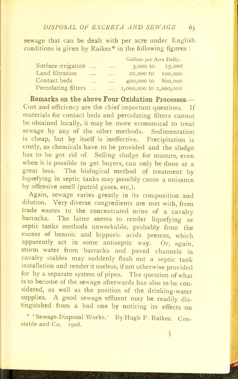 sewage that can be dealt with per acre under English conditions is given by Raikes* in the following figures ; Gallons per Acre Daily. Surface irrigation ... ... 3,000 to 15,000 Land filtration ... ... 20,000 to 100,000 Contact beds ... ... 400,000 to 800,000 Percolating filters .. ... 1,000,000 to 2,000,000 Remarks on the above Four Oxidation Processes.— Cost and efficiency are the chief important questions. If materials for contact beds and percolating filters cannot be obtained locally, it may be more economical to treat sewage, by any of the other methods. Sedimentation is cheap, but by itself is ineffective. Precipitation is costly, as chemicals have to be provided and the sludge has to be got rid of. Selling sludge for manure, even when it is possible to get buyers, can only be done at a great loss. The biological method of treatment by liquefying in septic tanks may possibly cause a nuisance by offensive smell (putrid gases, etc.). Again, sewage varies greatly in its composition and dilution. Very diverse congredients are met with, from trade wastes to the concentrated urine of a cavalry barracks. The latter seems to render liquefying or septic tanks methods unworkable, probably from the excess of benzoic and hippuric acids present, which apparently act in some antiseptic way. Or, again, storm water from barracks and paved channels in cavalry stables may suddenly flush out a septic tank installation and render it useless, if not otherwise provided for by a separate system of pipes. The question of what is to become of the sewage afterwards has also to be con- sidered, as well as the position of the drinking-water supplies. A good sewage effluent may be readily dis- tinguished from a bad one by noticing its effects on *' Sewage-Disposal Works.' By Hugh P. Raikes. Con- stable and Co. 1908. 5