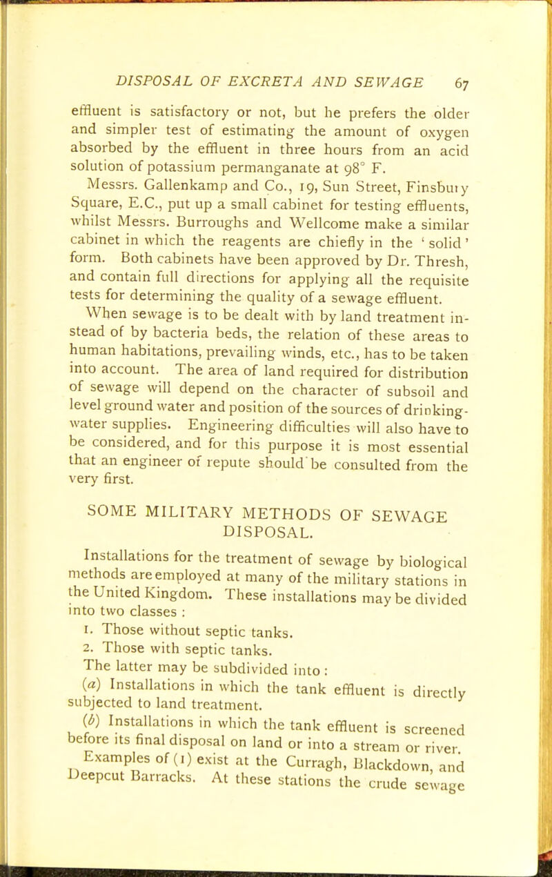 effluent is satisfactory or not, but he prefers the older and simpler test of estimating the amount of oxygen absorbed by the effluent in three hours from an acid solution of potassium permanganate at 980 F. Messrs. Gallenkamp and Co., 19, Sun Street, Finsbuiy Square, E.C., put up a small cabinet for testing effluents, whilst Messrs. Burroughs and Wellcome make a similar cabinet in which the reagents are chiefly in the ' solid ' form. Both cabinets have been approved by Dr. Thresh, and contain full directions for applying all the requisite tests for determining the quality of a sewage effluent. When sewage is to be dealt with by land treatment in- stead of by bacteria beds, the relation of these areas to human habitations, prevailing winds, etc., has to be taken into account. The area of land required for distribution of sewage will depend on the character of subsoil and level ground water and position of the sources of drinking- water supplies. Engineering difficulties will also have to be considered, and for this purpose it is most essential that an engineer of repute should'be consulted from the very first. SOME MILITARY METHODS OF SEWAGE DISPOSAL. Installations for the treatment of sewage by biological methods are employed at many of the military stations in the United Kingdom. These installations may be divided into two classes : r. Those without septic tanks. 2. Those with septic tanks. The latter may be subdivided into : (a) Installations in which the tank effluent is directly subjected to land treatment. {b) Installations in which the tank effluent is screened before its final d.sposal on land or into a stream or river Examples of (1) exist at the Curragh, Blackdown, and Deepcut Barracks. At these stations the crude sewage
