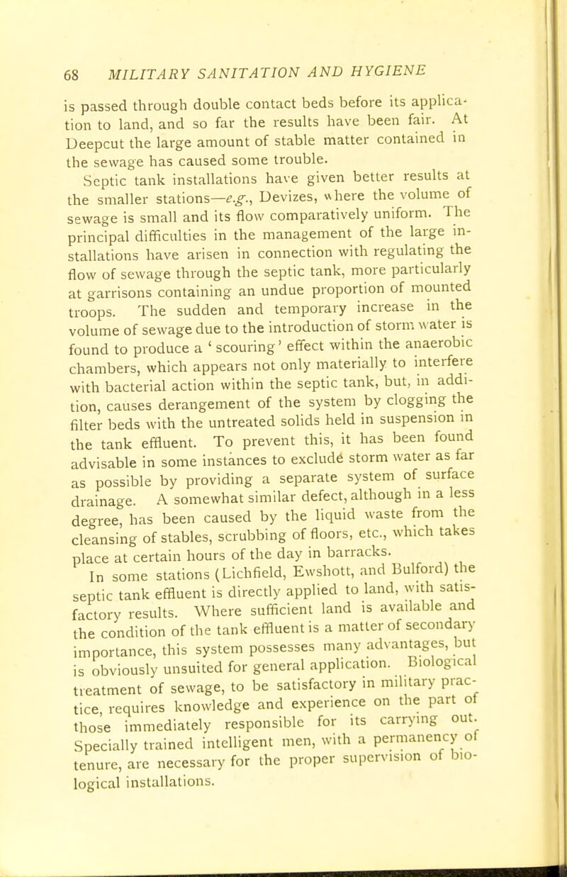 is passed through double contact beds before its applica- tion to land, and so far the results have been fair. At Deepcut the large amount of stable matter contained in the sewage has caused some trouble. Septic tank installations have given better results at the smaller stations—e.g., Devizes, where the volume of sewage is small and its flow comparatively uniform. The principal difficulties in the management of the large in- stallations have arisen in connection with regulating the flow of sewage through the septic tank, more particularly at garrisons containing an undue proportion of mounted troops. The sudden and temporary increase in the volume of sewage due to the introduction of storm water is found to produce a 1 scouring' effect within the anaerobic chambers, which appears not only materially to interfere with bacterial action within the septic tank, but, in addi- tion, causes derangement of the system by clogging the filter beds with the untreated solids held in suspension in the tank effluent. To prevent this, it has been found advisable in some instances to exclude storm water as far as possible by providing a separate system of surface drainage. A somewhat similar defect, although in a less degree, has been caused by the liquid waste from the cleansing of stables, scrubbing of floors, etc., which takes place at certain hours of the day in barracks. In some stations (Lichfield, Ewshott, and Bulford) the septic tank effluent is directly applied to land, with satis- factory results. Where sufficient land is available and the condition of the tank effluent is a matter of secondary importance, this system possesses many advantages, but is obviously unsuited for general application. Biological treatment of sewage, to be satisfactory in military prac- tice, requires knowledge and experience on the part ol those immediately responsible for its carrying out. Specially trained intelligent men, with a permanency of tenure, are necessary for the proper supervision of bio- logical installations.