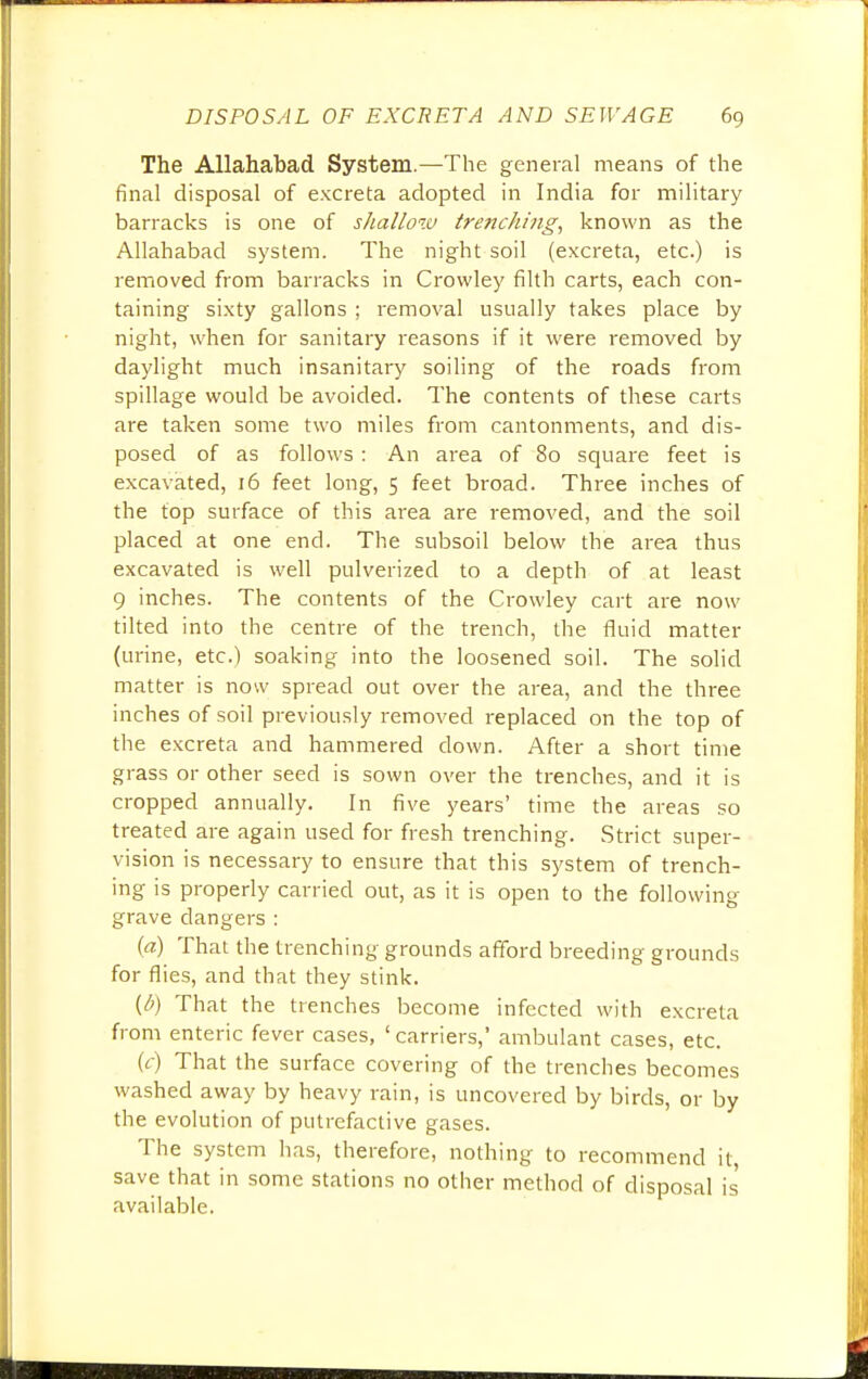 The Allahabad System.—The general means of the final disposal of excreta adopted in India for military barracks is one of shallow trenching, known as the Allahabad system. The night soil (excreta, etc.) is removed from barracks in Crowley filth carts, each con- taining sixty gallons ; removal usually takes place by night, when for sanitary reasons if it were removed by daylight much insanitary soiling of the roads from spillage would be avoided. The contents of these carts are taken some two miles from cantonments, and dis- posed of as follows : An area of 80 square feet is excavated, 16 feet long, 5 feet broad. Three inches of the top surface of this area are removed, and the soil placed at one end. The subsoil below the area thus excavated is well pulverized to a depth of at least 9 inches. The contents of the Crowley cart are now tilted into the centre of the trench, the fluid matter (urine, etc.) soaking into the loosened soil. The solid matter is now spread out over the area, and the three inches of soil previously removed replaced on the top of the excreta and hammered down. After a short time grass or other seed is sown over the trenches, and it is cropped annually. In five years' time the areas so treated are again used for fresh trenching. Strict super- vision is necessary to ensure that this system of trench- ing is properly carried out, as it is open to the following grave dangers : {a) That the trenching grounds afford breeding grounds for flies, and that they stink. (l>) That the trenches become infected with excreta from enteric fever cases, ' carriers,* ambulant cases, etc. (r) That the surface covering of the trenches becomes washed away by heavy rain, is uncovered by birds, or by the evolution of putrefactive gases. The system has, therefore, nothing to recommend it, save that in some stations no other method of disposal is available.