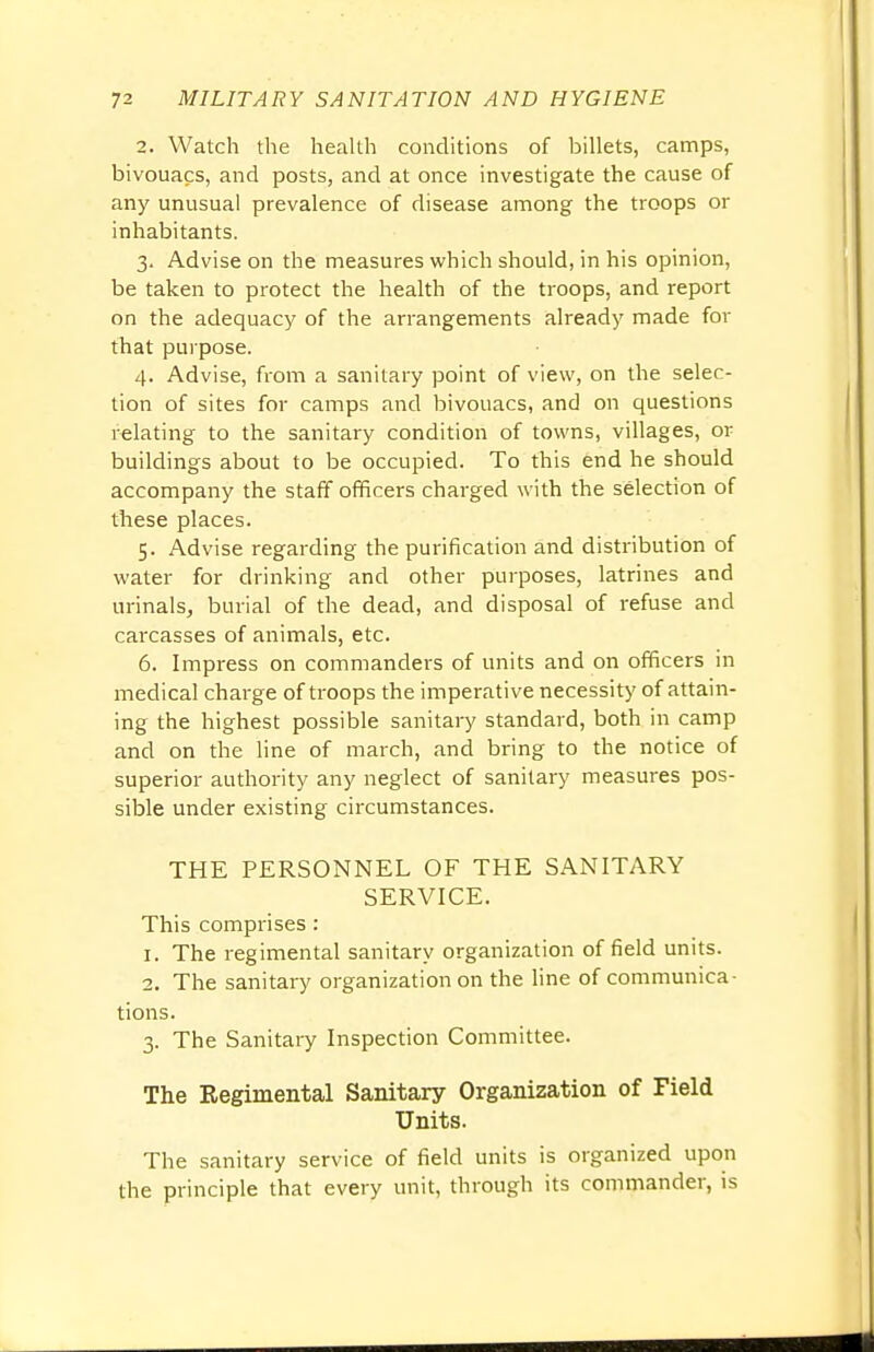 2. Watch the health conditions of billets, camps, bivouacs, and posts, and at once investigate the cause of any unusual prevalence of disease among the troops or inhabitants. 3. Advise on the measures which should, in his opinion, be taken to protect the health of the troops, and report on the adequacy of the arrangements already made for that purpose. 4. Advise, from a sanitary point of view, on the selec- tion of sites for camps and bivouacs, and on questions relating to the sanitary condition of towns, villages, or buildings about to be occupied. To this end he should accompany the staff officers charged with the selection of these places. 5. Advise regarding the purification and distribution of water for drinking and other purposes, latrines and urinals, burial of the dead, and disposal of refuse and carcasses of animals, etc. 6. Impress on commanders of units and on officers in medical charge of troops the imperative necessity of attain- ing the highest possible sanitary standard, both in camp and on the line of march, and bring to the notice of superior authority any neglect of sanitary measures pos- sible under existing circumstances. THE PERSONNEL OF THE SANITARY SERVICE. This comprises: 1. The regimental sanitary organization of field units. 2. The sanitary organization on the line of communica- tions. 3. The Sanitary Inspection Committee. The Regimental Sanitary Organization of Field Units. The sanitary service of field units is organized upon the principle that every unit, through its commander, is