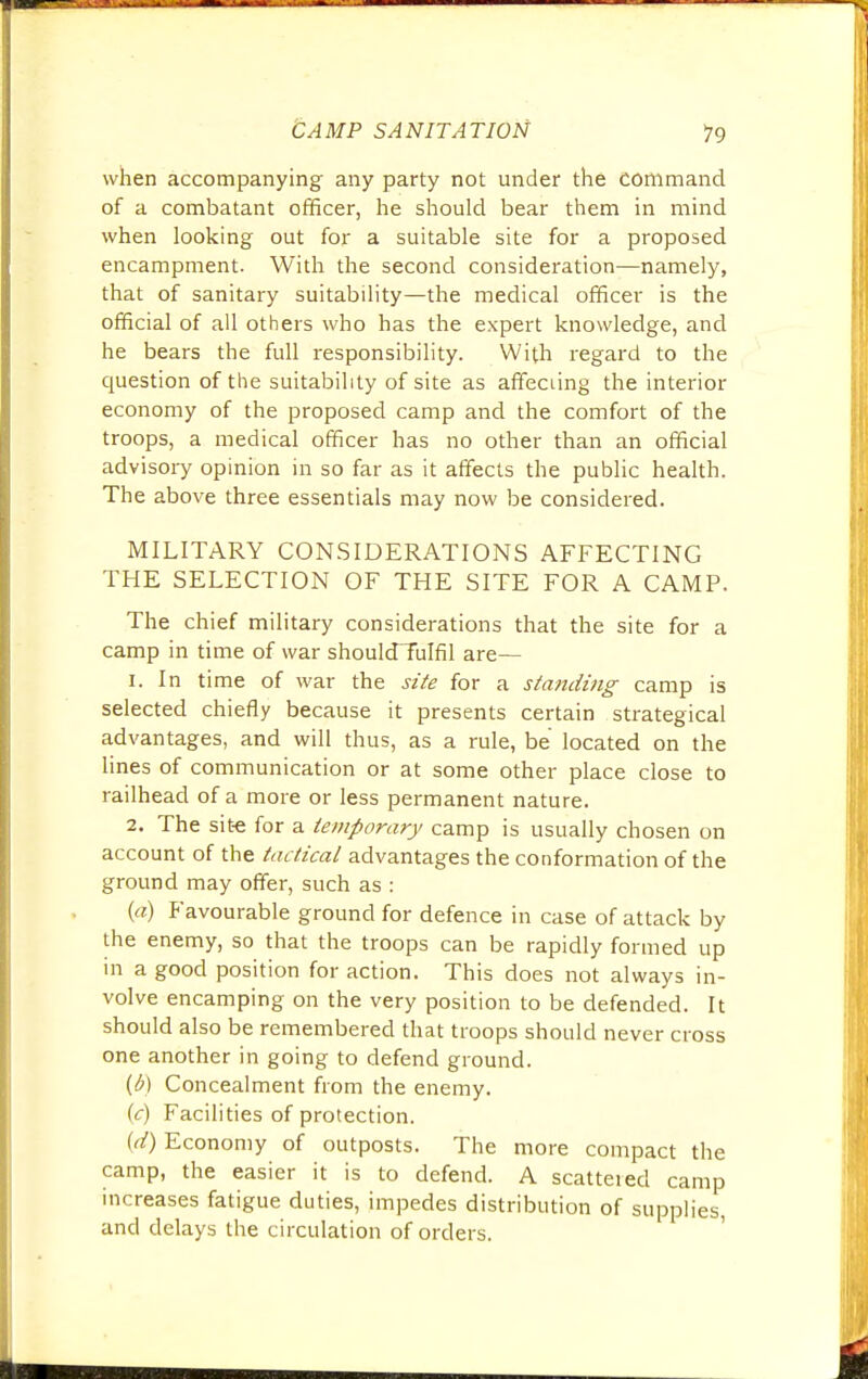 when accompanying any party not under the command of a combatant officer, he should bear them in mind when looking out for a suitable site for a proposed encampment. With the second consideration—namely, that of sanitary suitability—the medical officer is the official of all others who has the expert knowledge, and he bears the full responsibility. With regard to the question of the suitability of site as affeciing the interior economy of the proposed camp and the comfort of the troops, a medical officer has no other than an official advisory opinion in so far as it affects the public health. The above three essentials may now be considered. MILITARY CONSIDERATIONS AFFECTING THE SELECTION OF THE SITE FOR A CAMP. The chief military considerations that the site for a camp in time of war shouldTuIfil are— 1. In time of war the site for a standing camp is selected chiefly because it presents certain strategical advantages, and will thus, as a rule, be located on the lines of communication or at some other place close to railhead of a more or less permanent nature. 2. The site for a temporary camp is usually chosen on account of the tactical advantages the conformation of the ground may offer, such as : (a) Favourable ground for defence in case of attack by the enemy, so that the troops can be rapidly formed up in a good position for action. This does not always in- volve encamping on the very position to be defended. It should also be remembered that troops should never cross one another in going to defend ground. (b) Concealment from the enemy. (c) Facilities of protection. {d) Economy of outposts. The more compact the camp, the easier it is to defend. A scattered camp increases fatigue duties, impedes distribution of supplies, and delays the circulation of orders.