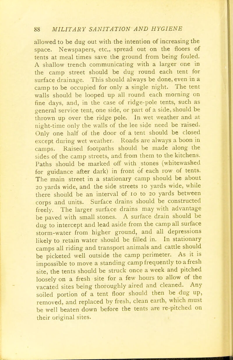 allowed to be dug out with the intention of increasing the space. Newspapers, etc., spread out on the floors of tents at meal times save the ground from being fouled. A shallow trench communicating with a larger one in the camp street should be dug round each tent for surface drainage. This should always be done, even in a camp to be occupied for only a single night. The tent walls should be looped up all round each morning on fine days, and, in the case of ridge-pole tents, such as general service tent, one side, or part of a side, should be thrown up over the ridge pole. In wet weather and at night-time only the walls of the lee side need be raised. Only one half of the door of a tent should be closed except during wet weather. Roads are always a boon in camps. Raised footpaths should be made along the sides of the camp streets, and from them to the kitchens. Paths should be marked off with stones (whitewashed for guidance after dark) in front of each row of tents. The main street in a stationary camp should be about 20 yards wide, and the side streets 10 yards wide, while there should be an interval of 10 to 20 yards between corps and units. Surface drains should be constructed freely. The larger surface drains may with advantage be paved with small stones. A surface drain should be dug to intercept and lead aside from the camp all surface storm-water from higher ground, and all depressions likely to retain water should be filled in. In stationary camps all riding and transport animals and cattle should be picketed well outside the camp perimeter. As it is impossible to move a standing camp frequently to a fresh site, the tents should be struck once a week and pitched loosely on a fresh site for a few hours to allow of the vacated sites being thoroughly aired and cleaned. Any soiled portion of a tent floor should then be dug up, removed, and replaced by fresh, clean earth, which must be well beaten down before the tents are re-pitched on their original sites.