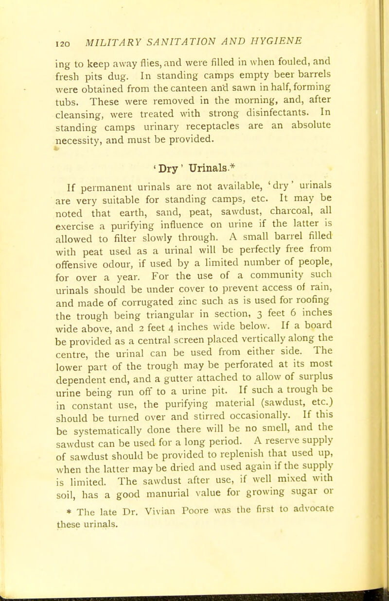 ing to keep away flies, and were filled in when fouled, and fresh pits dug. In standing camps empty beer barrels were obtained from the canteen and sawn in half, forming tubs. These were removed in the morning, and, after cleansing, were treated with strong disinfectants. In standing camps urinary receptacles are an absolute necessity, and must be provided. 'Dry' Urinals* If permanent urinals are not available, 'dry' urinals are very suitable for standing camps, etc. It may be noted that earth, sand, peat, sawdust, charcoal, all exercise a purifying influence on urine if the latter is allowed to filter slowly through. A small barrel filled with peat used as a urinal will be perfectly free from offensive odour, if used by a limited number of people, for over a year. For the use of a community such urinals should be under cover to prevent access of rain, and made of corrugated zinc such as is used for roofing the trough being triangular in section, 3 feet 6 inches wide above, and 2 feet 4 inches wide below. If a board be provided as a central screen placed vertically along the centre, the urinal can be used from either side. The lower part of the trough may be perforated at its most dependent end, and a gutter attached to allow of surplus urine being run off to a urine pit. If such a trough be in constant use, the purifying material (sawdust, etc.) should be turned over and stirred occasionally. If this be systematically done there will be no smell, and the sawdust can be used for a long period. A reserve supply of sawdust should be provided to replenish that used up, when the latter may be dried and used again if the supply is limited. The sawdust after use, if well mixed with soil, has a good manurial value for growing sugar or * The late Dr. Vivian Poore was the first to advocate these urinals.