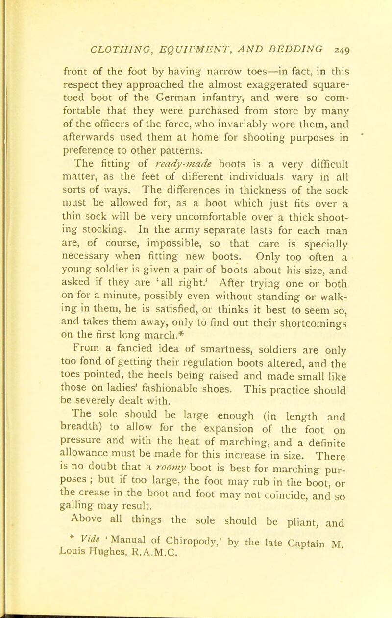 front of the foot by having narrow toes—in fact, in this respect they approached the almost exaggerated square- toed boot of the German infantry, and were so com- fortable that they were purchased from store by many of the officers of the force, who invariably wore them, and afterwards used them at home for shooting purposes in preference to other patterns. The fitting of ready-made boots is a very difficult matter, as the feet of different individuals vary in all sorts of ways. The differences in thickness of the sock must be allowed for, as a boot which just fits over a thin sock will be very uncomfortable over a thick shoot- ing stocking. In the army separate lasts for each man are, of course, impossible, so that care is specially necessary when fitting new boots. Only too often a young soldier is given a pair of boots about his size, and asked if they are 'all right.' After trying one or both on for a minute, possibly even without standing or walk- ing in them, he is satisfied, or thinks it best to seem so, and takes them away, only to find out their shortcomings on the first long march.* From a fancied idea of smartness, soldiers are only too fond of getting their regulation boots altered, and the toes pointed, the heels being raised and made small like those on ladies' fashionable shoes. This practice should be severely dealt with. The sole should be large enough (in length and breadth) to allow for the expansion of the foot on pressure and with the heat of marching, and a definite allowance must be made for this increase in size. There is no doubt that a roomy boot is best for marching pur- poses ; but if too large, the foot may rub in the boot, or the crease in the boot and foot may not coincide, and so galling may result. Above all things the sole should be pliant, and * Vide 'Manual of Chiropody,' by the late Captain M Louis Hughes, R.A.M.C.