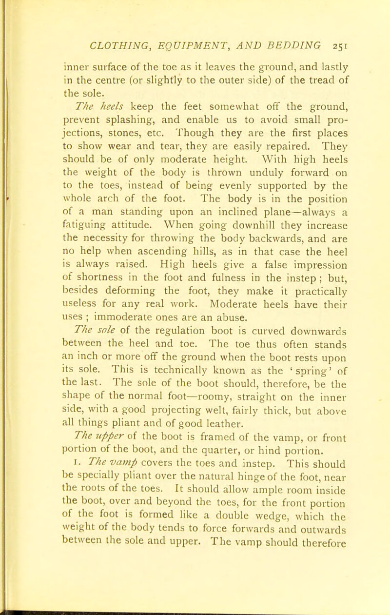 inner surface of the toe as it leaves the ground, and lastly in the centre (or slightly to the outer side) of the tread of the sole. The heels keep the feet somewhat off the ground, prevent splashing, and enable us to avoid small pro- jections, stones, etc. Though they are the first places to show wear and tear, they are easily repaired. They should be of only moderate height. With high heels the weight of the body is thrown unduly forward on to the toes, instead of being evenly supported by the whole arch of the foot. The body is in the position of a man standing upon an inclined plane—always a fatiguing attitude. When going downhill they increase the necessity for throwing the body backwards, and are no help when ascending hills, as in that case the heel is always raised. High heels give a false impression of shortness in the foot and fulness in the instep; but, besides deforming the foot, they make it practically useless for any real work. Moderate heels have their uses ; immoderate ones are an abuse. The sole of the regulation boot is curved downwards between the heel and toe. The toe thus often stands an inch or more off the ground when the boot rests upon its sole. This is technically known as the 'spring' of the last. The sole of the boot should, therefore, be the shape of the normal foot—roomy, straight on the inner side, with a good projecting welt, fairly thick, but above all things pliant and of good leather. The upper of the boot is framed of the vamp, or front portion of the boot, and the quarter, or hind portion. 1. The vamp covers the toes and instep. This should be specially pliant over the natural hinge of the foot, near the roots of the toes. It should allow ample room inside the boot, over and beyond the toes, for the front portion of the foot is formed like a double wedge, which the weight of the body tends to force forwards and outwards between the sole and upper. The vamp should therefore