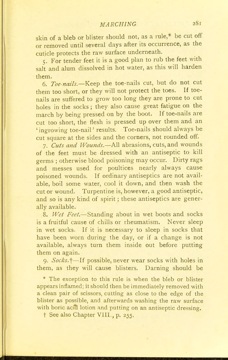 skin of a bleb or blister should not, as a rule * be cut off or removed until several days after its occurrence, as the cuticle protects the raw surface underneath. 5. For tender feet it is a good plan to rub the feet with salt and alum dissolved in hot water, as this will harden them. 6. Toe-nails.—Keep the toe-nails cut, but do not cut them too short, or they will not protect the toes. If toe- nails are suffered to grow too long they are prone to cut holes in the socks; they also cause great fatigue on the march by being pressed on by the boot. If toe-nails are cut too short, the flesh is pressed up over them and an 'ingrowing toe-nail' results. Toe-nails should always be cut square at the sides and the corners, not rounded off. 7. Cuts and Wounds.—All abrasions, cuts, and wounds of the feet must be dressed with an antiseptic to kill germs ; otherwise blood poisoning may occur. Dirty rags and messes used for poultices nearly always cause poisoned wounds. If ordinary antiseptics are not avail- able, boil some water, cool it down, and then wash the cut or wound. Turpentine is, however, a good antiseptic, and so is any kind of spirit; these antiseptics are gener- ally available. 8. Wet Feet.—Standing about in wet boots and socks is a fruitful cause of chills or rheumatism. Never sleep in wet socks. If it is necessary to sleep in socks that have been worn during the day, or if a change is not available, always turn them inside out before putting them on again. 9. Socks.\—If possible, never wear socks with holes in them, as they will cause blisters. Darning should be * The exception to this rule is when the bleb or blister appears inflamed; it should then be immediately removed with a clean pair of scissors, cutting as close to the edge of the blister as possible, and afterwards washing the raw surface with boric acicl lotion and putting on an antiseptic dressing. t See also Chapter VIII., p. 255.