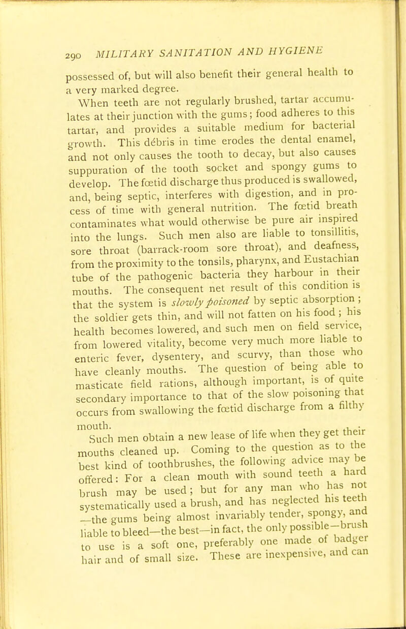 possessed of, but will also benefit their general health to a very marked degree. When teeth are not regularly brushed, tartar accumu- lates at their junction with the gums; food adheres to this tartar, and provides a suitable medium for bacterial growth. This debris in time erodes the dental enamel, and not only causes the tooth to decay, but also causes suppuration of the tooth socket and spongy gums to develop. The fcetid discharge thus produced is swallowed, and, being septic, interferes with digestion, and in pro- cess of time with general nutrition. The foetid breath contaminates what would otherwise be pure air inspired into the lungs. Such men also are liable to tonsillitis, sore throat (barrack-room sore throat), and deafness, from the proximity to the tonsils, pharynx, and Eustachian tube of the pathogenic bacteria they harbour in their mouths. The consequent net result of this condition is that the system is slowly poisoned by septic absorption ; the soldier gets thin, and will not fatten on his food ; his health becomes lowered, and such men on field service, from lowered vitality, become very much more liable to enteric fever, dysentery, and scurvy, than those who have cleanly mouths. The question of being able to masticate field rations, although important, is of quite secondary importance to that of the slow poisoning that occurs from swallowing the fcetid discharge from a filthy Tuch men obtain a new lease of life when they get their mouths cleaned up. Coming to the question as to the best kind of toothbrushes, the following advice may be offered: For a clean mouth with sound teeth a hard brush may be used; but for any man who has not systematically used a brush, and has neglected his teeth -the gums being almost invariably tender, spongy, and liable to bleed-the best-in fact, the only possiWe-brush to use is a soft one, preferably one made of badger hair and of small size. These are inexpensive, and can