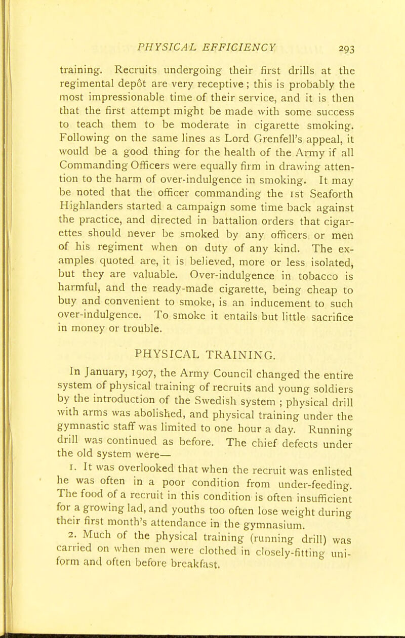 training. Recruits undergoing their first drills at the regimental depot are very receptive; this is probably the most impressionable time of their service, and it is then that the first attempt might be made with some success to teach them to be moderate in cigarette smoking. Following on the same lines as Lord Grenfell's appeal, it would be a good thing for the health of the Army if all Commanding Officers were equally firm in drawing atten- tion to the harm of over-indulgence in smoking. It may be noted that the officer commanding the 1st Seaforth Highlanders started a campaign some time back against the practice, and directed in battalion orders that cigar- ettes should never be smoked by any officers or men of his regiment when on duty of any kind. The ex- amples quoted are, it is believed, more or less isolated, but they are valuable. Over-indulgence in tobacco is harmful, and the ready-made cigarette, being cheap to buy and convenient to smoke, is an inducement to such over-indulgence. To smoke it entails but little sacrifice in money or trouble. PHYSICAL TRAINING. In January, 1907, the Army Council changed the entire system of physical training of recruits and young soldiers by the introduction of the Swedish system ; physical drill with arms was abolished, and physical training under the gymnastic staff was limited to one hour a day. Running drill was continued as before. The chief defects under the old system were— r. It was overlooked that when the recruit was enlisted he was often in a poor condition from under-feeding. The food of a recruit in this condition is often insufficient for a growing lad, and youths too often lose weight during their first month's attendance in the gymnasium. 2. Much of the physical training (running drill) was earned on when men were clothed in closely-fitting uni- form and often before breakfast.