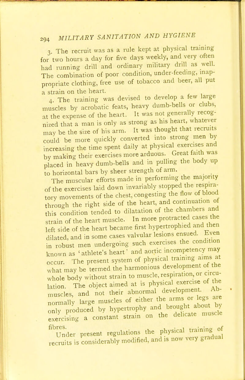 3 The recruit was as a rule kept at physical training for two hours a day for five days weekly, and very often had running drill and ordinary military drill as well. The combination of poor condition, under-feeding, inap- propriate clothing, free use of tobacco and beer, all put a strain on the heart. 4 The training was devised to develop a few large muscles by acrobatic feats, heavy dumb-bells or clubs, at the expense of the heart. It was not generally recog- nized that a man is only as strong as his heart, whatever may be the size of his arm. It was thought that recruits could be more quickly converted into strong men by increasing the time spent daily at physical exercises and by making their exercises more arduous. Great faith was placed in heavy dumb-bells and in pulling the body up to horizontal bars by sheer strength of arm. The muscular efforts made in performing the majority of the exercises laid down invariably stopped the respira- tory movements of the chest, congesting the flow of blood through the right side of the heart, and continuation of this condition tended to dilatation of the chambers and strain of the heart muscle. In more protracted cases the left side of the heart became first hypertrophied and then dilated, and in some cases valvular lesions ensued. Even in robust men undergoing such exerc.ses the condition known as 'athlete's heart' and aortic incompetency may occur. The present system of physical training aims at what may be termed the harmonious development of the whole body without strain to muscle, respiration, or circu- lation The object aimed at is physical exercise of the muscles and not their abnormal development. Ab- normal^ large muscles of either the arms or egs are on y p oduced by hypertrophy and brought about by exercising a constant strain on the delicate muscle fibUnder present regulations the physical training of vecruits is considerably modified, and is now very gradual