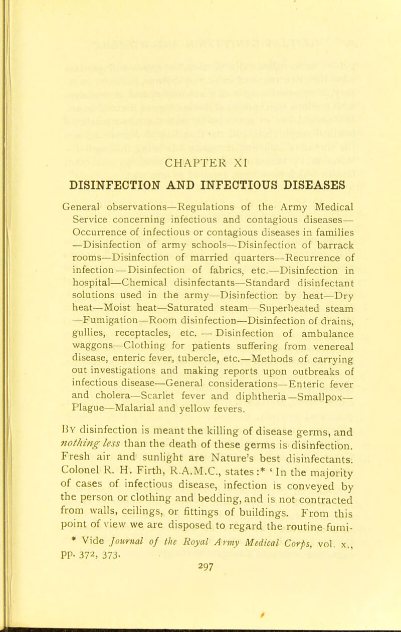 CHAPTER XI DISINFECTION AND INFECTIOUS DISEASES General observations—Regulations of the Army Medical Service concerning infectious and contagious diseases— Occurrence of infectious or contagious diseases in families —Disinfection of army schools—Disinfection of barrack rooms—Disinfection of married quarters—Recurrence of infection — Disinfection of fabrics, etc.—Disinfection in hospital—Chemical disinfectants—Standard disinfectant solutions used in the army—Disinfection by heat—Dry heat—Moist heat—Saturated steam—Superheated steam —Fumigation—Room disinfection—Disinfection of drains, gullies, receptacles, etc. — Disinfection of ambulance waggons—Clothing for patients suffering from venereal disease, enteric fever, tubercle, etc.—Methods of carrying out investigations and making reports upon outbreaks of infectious disease—General considerations—Enteric fever and cholera—Scarlet fever and diphtheria—Smallpox- Plague—Malarial and yellow fevers. Hy disinfection is meant the killing of disease germs, and nothing less than the death of these germs is disinfection. Fresh air and sunlight are Nature's best disinfectants. Colonel R. H. Firth, R.A.M.C., states:* «In the majority of cases of infectious disease, infection is conveyed by the person or clothing and bedding, and is not contracted from walls, ceilings, or fittings of buildings. From this point of view we are disposed to regard the routine fumi- * Vide Journal of the Royal Army Medical Corps, vol. x., PP- 372, 373.