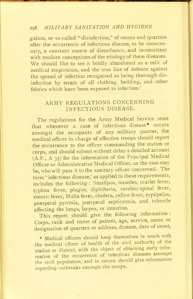 gation, or so-called  disinfection, of rooms and quarters after the occurrence of infectious disease, to be unneces- sary, a constant source of disturbance, and inconsistent with modern conceptions of the etiology of these diseases. We should like to see it boldly abandoned as a relic of medical empiricism, and the true line of defence against the spread of infection recognized as being thorough dis- infection by steam of all clothing, bedding, and other fabrics which have been exposed to infection.' ARMY REGULATIONS CONCERNING INFECTIOUS DISEASE. The regulations for the Army Medical Service state that whenever a case of infectious disease* occurs amongst the occupants of any military quarter, the medical officer in charge of effective troops should report the occurrence to the officer commanding the station or corps, and should submit without delay a detailed account (A.F., A 35) for the information of the Principal Medical Officer or Administrative Medical Officer, as the case may be, who will pass it to the sanitary officer concerned. The term 'infectious disease,' as applied to these requirements, includes the following : Smallpox, measles, scarlet fever, typhus fever, plague, diphtheria, cerebro-spinal fever, enteric fever, Malta fever, cholera, yellow fever, erysipelas, puerperal pyaemia, puerperal septicaemia, and tubercle affecting the lungs, larynx, or intestine. This report should give the following information : Corps, rank and name of patient, age, service, name or designation of quarters or address, disease, date of onset, * Medical officers should keep themselves in touch with the medical officer of health of the civil authority of the station or district, with the object of obtaining early infor- mation of the occurrence of infectious diseases amongst the civil population, and in return should give information regarding outbreaks amongst the troops.