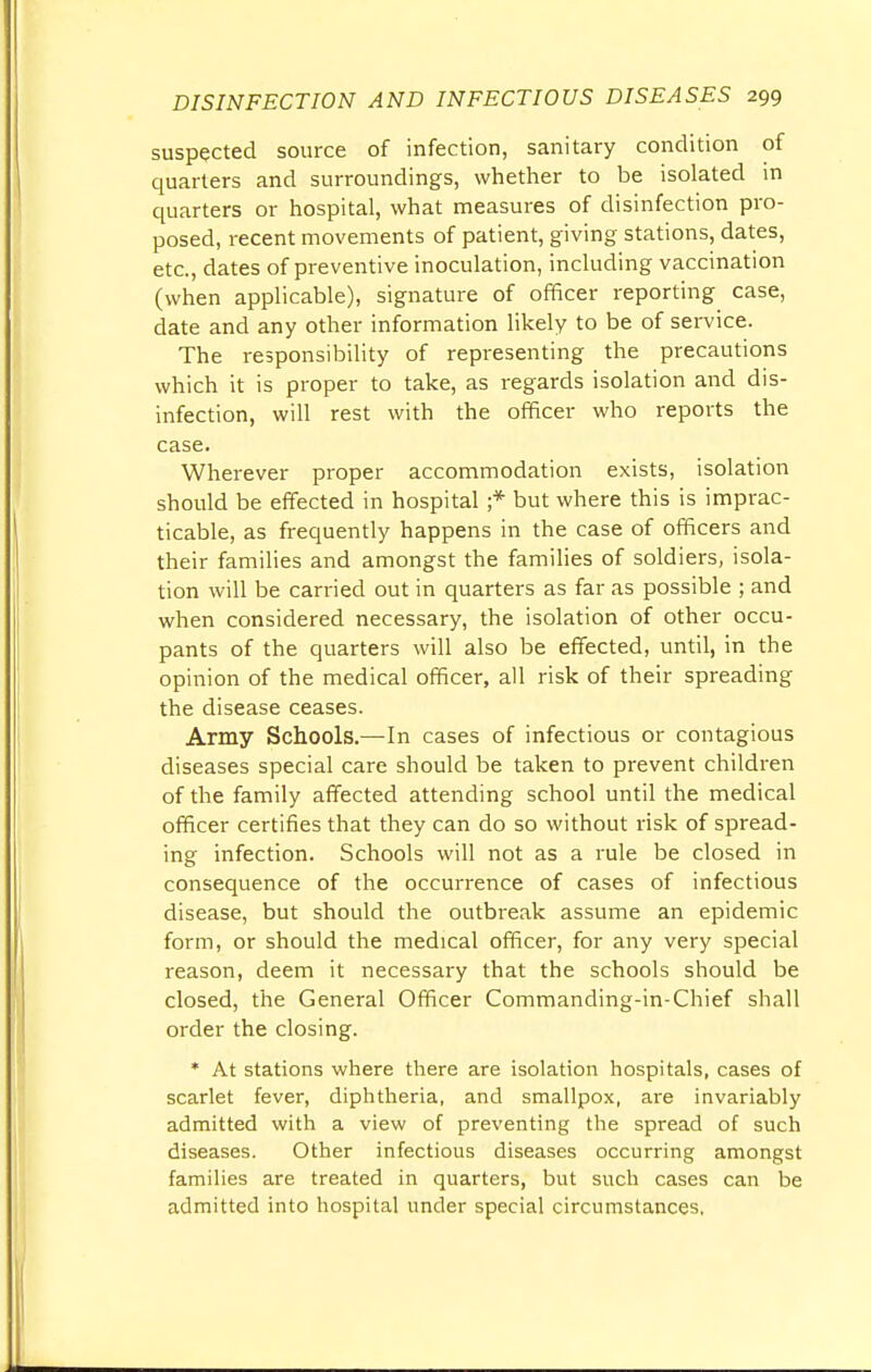 suspected source of infection, sanitary condition of quarters and surroundings, whether to be isolated in quarters or hospital, what measures of disinfection pro- posed, recent movements of patient, giving stations, dates, etc., dates of preventive inoculation, including vaccination (when applicable), signature of officer reporting case, date and any other information likely to be of service. The responsibility of representing the precautions which it is proper to take, as regards isolation and dis- infection, will rest with the officer who reports the case. Wherever proper accommodation exists, isolation should be effected in hospital ;* but where this is imprac- ticable, as frequently happens in the case of officers and their families and amongst the families of soldiers, isola- tion will be carried out in quarters as far as possible ; and when considered necessary, the isolation of other occu- pants of the quarters will also be effected, until, in the opinion of the medical officer, all risk of their spreading the disease ceases. Army Schools.—-In cases of infectious or contagious diseases special care should be taken to prevent children of the family affected attending school until the medical officer certifies that they can do so without risk of spread- ing infection. Schools will not as a rule be closed in consequence of the occurrence of cases of infectious disease, but should the outbreak assume an epidemic form, or should the medical officer, for any very special reason, deem it necessary that the schools should be closed, the General Officer Commanding-in-Chief shall order the closing. * At stations where there are isolation hospitals, cases of scarlet fever, diphtheria, and smallpox, are invariably admitted with a view of preventing the spread of such diseases. Other infectious diseases occurring amongst families are treated in quarters, but such cases can be admitted into hospital under special circumstances,