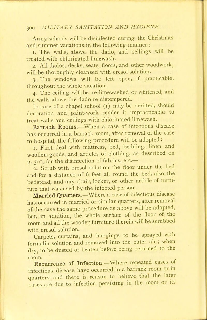 Army schools will be disinfected during the Christmas and summer vacations in the following manner : 1. The walls, above the dado, and ceilings will be treated with chlorinated limewash. 2. All dados, desks, seats, floors, and other woodwork, will be thoroughly cleansed with cresol solution. 3. The windows will be left open, if practicable, throughout the whole vacation. 4. The ceiling will be re-limewashed or whitened, and the walls above the dado re-distempered. In case of a chapel school (1) may be omitted, should decoration and paint-work render it impracticable to treat walls and ceilings with chlorinated limewash. Barrack Rooms.—When a case of infectious disease has occurred in a barrack room, after removal of the case to hospital, the following procedure will be adopted : 1. First deal with mattress, bed, bedding, linen and woollen goods, and articles of clothing, as described on p. 301, for the disinfection of fabrics, etc.— 2. Scrub with cresol solution the floor under the bed and for a distance of 6 feet all round the bed, also the bedstead, and any chair, locker, or other article of furni- ture that was used by the infected person. Married Quarters—Where a case of infectious disease has occurred in married or similar quarters, after removal of the case the same procedure as above will be adopted, but, in addition, the whole surface of the floor of the room and all the wooden furniture therein will be scrubbed with cresol solution. Carpets, curtains, and hangings to be sprayed with formalin solution and removed into the outer air; when dry, to be dusted or beaten before being returned to the room. Eecurrence of Infection.—Where repeated cases of infectious disease have occurred in a barrack room or in quarters, and there is reason to believe that the later cases are due to infection persisting in the room or its
