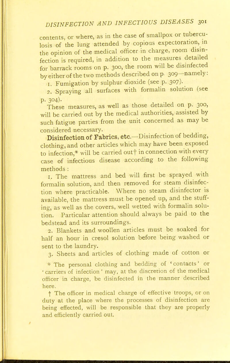 contents, or where, as in the case of smallpox or tubercu- losis of the lung attended by copious expectoration, in the opinion of the medical officer in charge, room disin- fection is required, in addition to the measures detailed for barrack rooms on p. 3°°» the room wiU be disinfected by either of the two methods described on p. 309—namely: 1. Fumigation by sulphur dioxide (see p. 307). 2. Spraying all surfaces with formalin solution (see p. 304). These measures, as well as those detailed on p. 300, will be carried out by the medical authorities, assisted by such fatigue parties from the unit concerned as may be considered necessary. Disinfection of Fabrics, etc.—Disinfection of bedding, clothing, and other articles which may have been exposed to infection* will be carried outf in connection with every case of infectious disease according to the following methods : 1. The mattress and bed will first be sprayed with formalin solution, and then removed for steam disinfec- tion where practicable. Where no steam disinfector is available, the mattress must be opened up, and the stuff- ing, as well as the covers, well wetted with formalin solu- tion. Particular attention should always be paid to the bedstead and its surroundings. 2. Blankets and woollen articles must be soaked for half an hour in cresol solution before being washed or sent to the laundry. 3. Sheets and articles of clothing made of cotton or * The personal clothing and bedding of ' contacts' or 1 carriers of infection ' may, at the discretion of the medical officer in charge, be disinfected in the manner described here. f The officer in medical charge of effective troops, or on duty at the place where the processes of disinfection are being effected, will be responsible that they are properly and efficiently carried out.