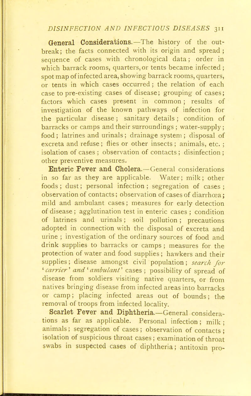 General Considerations.—The history of the out- break; the facts connected with its origin and spread; sequence of cases with chronological data; order in which barrack rooms, quarters,or tents became infected; spot map of infected area, showing barrack rooms, quarters, or tents in which cases occurred ; the relation of each case to pre-existing cases of disease; grouping of cases; factors which cases present in common; results of investigation of the known pathways of infection for the particular disease; sanitary details ; condition of barracks or camps and their surroundings ; water-supply; food; latrines and urinals; drainage system ; disposal of excreta and refuse; flies or other insects ; animals, etc. ; isolation of cases ; observation of contacts; disinfection ; other preventive measures. Enteric Fever and Cholera.—General considerations in so far as they are applicable. Water; milk; other foods; dust; personal infection ; segregation of cases ; observation of contacts; observation of cases of diarrhoea; mild and ambulant cases; measures for early detection of disease ; agglutination test in enteric cases ; condition of latrines and urinals; soil pollution; precautions adopted in connection with the disposal of excreta and urine ; investigation of the ordinary sources of food and drink supplies to barracks or camps ; measures for the protection of water and food supplies ; hawkers and their supplies; disease amongst civil population; search for ' carrier' and''ambulant1 cases ; possibility of spread of disease from soldiers visiting native quarters, or from natives bringing disease from infected areas into barracks or camp; placing infected areas out of bounds; the removal of troops from infected locality. Scarlet Fever and Diphtheria.—General considera- tions as far as applicable. Personal infection ; milk ; animals; segregation of cases ; observation of contacts ; isolation of suspicious throat cases; examination of throat swabs in suspected cases of diphtheria; antitoxin pro-