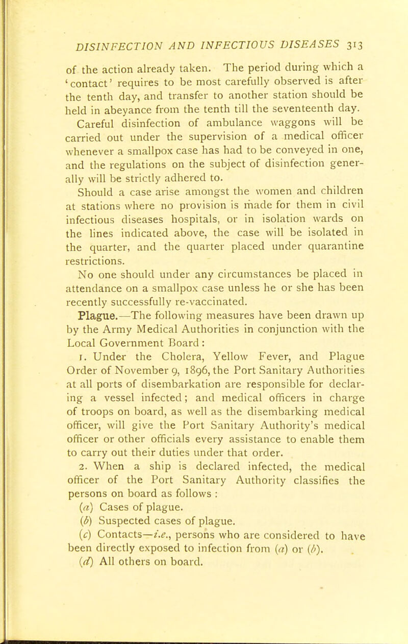 of the action already taken. The period during which a 'contact' requires to be most carefully observed is after the tenth day, and transfer to another station should be held in abeyance from the tenth till the seventeenth day. Careful disinfection of ambulance waggons will be carried out under the supervision of a medical officer whenever a smallpox case has had to be conveyed in one, and the regulations on the subject of disinfection gener- ally will be strictly adhered to. Should a case arise amongst the women and children at stations where no provision is made for them in civil infectious diseases hospitals, or in isolation wards on the lines indicated above, the case will be isolated in the quarter, and the quarter placed under quarantine restrictions. No one should under any circumstances be placed in attendance on a smallpox case unless he or she has been recently successfully re-vaccinated. Plague.—The following measures have been drawn up by the Army Medical Authorities in conjunction with the Local Government Board: 1. Under the Cholera, Yellow Fever, and Plague Order of November 9, 1896, the Port Sanitary Authorities at all ports of disembarkation are responsible for declar- ing a vessel infected; and medical officers in charge of troops on board, as well as the disembarking medical officer, will give the Fort Sanitary Authority's medical officer or other officials every assistance to enable them to carry out their duties under that order. 2. When a ship is declared infected, the medical officer of the Port Sanitary Authority classifies the persons on board as follows : (a) Cases of plague. (b) Suspected cases of plague. (c) Contacts—i.e., persons who are considered to have been directly exposed to infection from (a) or (/>). (d) All others on board.