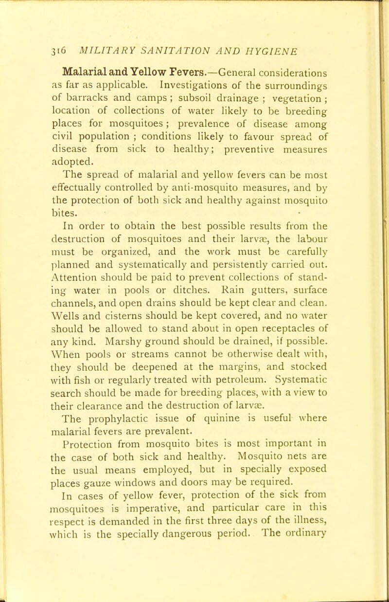 Malarial and Yellow Fevers.—General considerations as far as applicable. Investigations of the surroundings of barracks and camps ; subsoil drainage ; vegetation ; location of collections of water likely to be breeding places for mosquitoes ; prevalence of disease among civil population ; conditions likely to favour spread of disease from sick to healthy; preventive measures adopted. The spread of malarial and yellow fevers can be most effectually controlled by anti-mosquito measures, and by the protection of both sick and healthy against mosquito bites. In order to obtain the best possible results from the destruction of mosquitoes and their larvae, the labour must be organized, and the work must be carefully planned and systematically and persistently carried out. Attention should be paid to prevent collections of stand- ing water in pools or ditches. Rain gutters, surface channels, and open drains should be kept clear and clean. Wells and cisterns should be kept covered, and no water should be allowed to stand about in open receptacles of any kind. Marshy ground should be drained, if possible. When pools or streams cannot be otherwise dealt with, they should be deepened at the margins, and stocked with fish or regularly treated with petroleum. Systematic search should be made for breeding places, with a view to their clearance and the destruction of larvae. The prophylactic issue of quinine is useful where malarial fevers are prevalent. Protection from mosquito bites is most important in the case of both sick and healthy. Mosquito nets are the usual means employed, but in specially exposed places gauze windows and doors may be required. In cases of yellow fever, protection of the sick from mosquitoes is imperative, and particular care in this respect is demanded in the first three days of the illness, which is the specially dangerous period. The ordinary