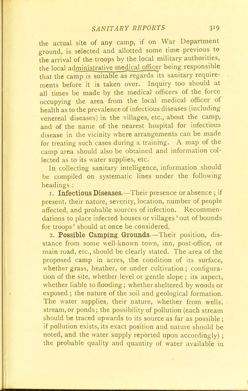 the actual site of any camp, if on War Department ground, is selected and allotted some time previous to the arrival of the troops by the local military authorities, the local administrative medical officer being responsible that the camp is suitable as regards its sanitary require- ments before it is taken over. Inquiry too should at all times be made by the medical officers of the force occupying the area from the local medical officer of health as to the prevalence of infectious diseases (including venereal diseases) in the villages, etc., about the camp, and of the name of the nearest hospital for infectious disease in the vicinity where arrangements can be made for treating such cases during a training. A map of the camp area should also be obtained and information col- lected as to its water supplies, etc. In collecting sanitary intelligence, information should be compiled on systematic lines under the following headings : 1. Infectious Diseases.—Their presence or absence; if present, their nature, severity, location, number of people affected, and probable sources of infection. Recommen- dations to place infected houses or villages 'out of bounds for troops' should at once be considered. 2. Possible Camping Grounds.—Their position, dis- stance from some well-known town, inn, post-office, or main road, etc., should be clearly stated. The area of the proposed camp in acres, the condition of its surface, whether grass, heather, or under cultivation; configura- tion of the site, whether level or gentle slope ; its aspect, whether liable to flooding; whether sheltered by woods or exposed ; the nature of the soil and geological formation. The water supplies, their nature, whether from wells, stream, or ponds; the possibility of pollution (each stream should be traced upwards to its source as far as possible ; if pollution exists, its exact position and nature should be noted, and the water supply reported upon accordingly) ; the probable quality and quantity of water available in