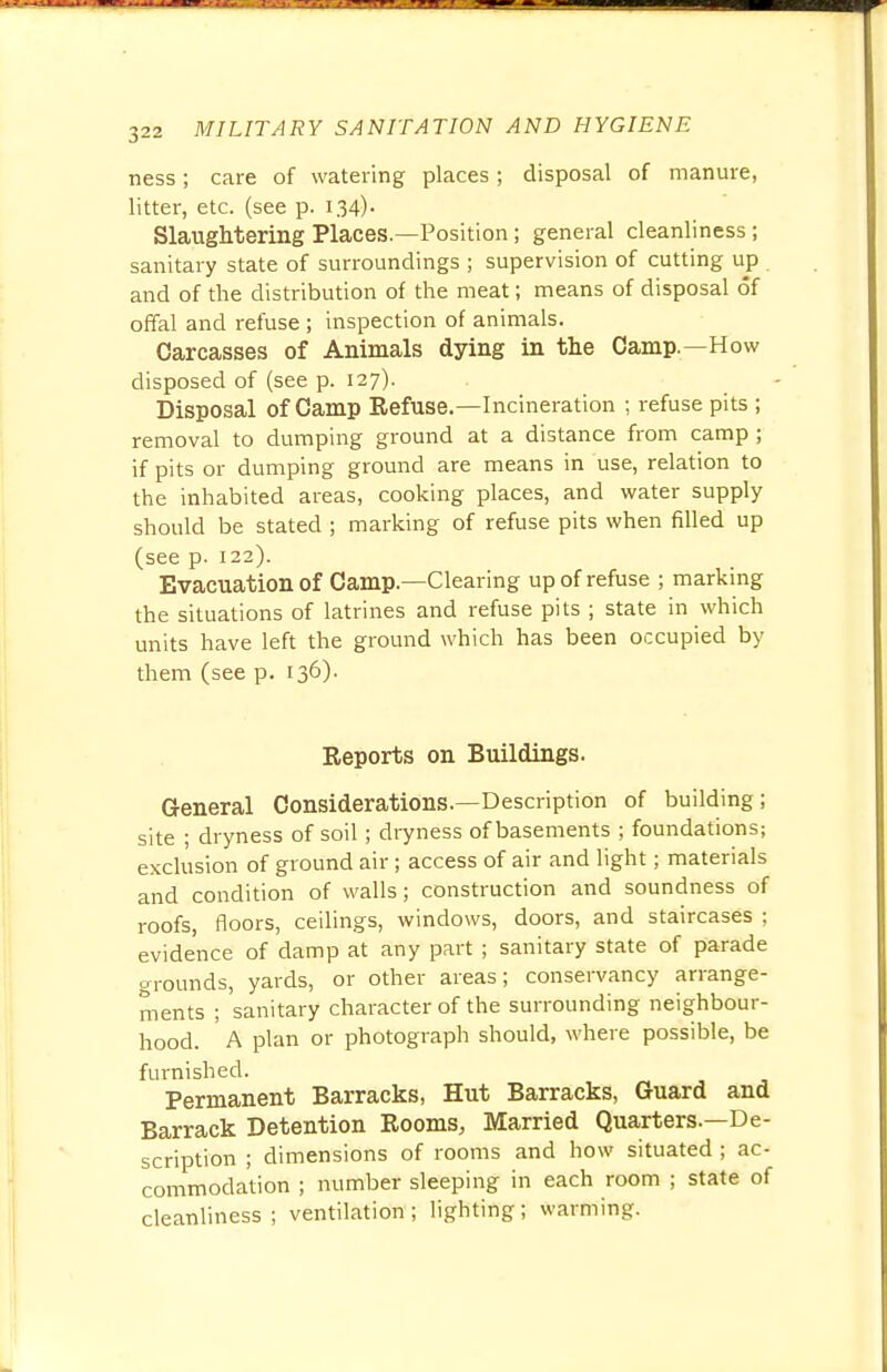 ness; care of watering places; disposal of manure, litter, etc. (see p. 134)- Slaughtering Places.—Position; general cleanliness ; sanitary state of surroundings ; supervision of cutting up and of the distribution of the meat; means of disposal of offal and refuse ; inspection of animals. Carcasses of Animals dying in the Camp.—How disposed of (see p. 127). Disposal of Camp Refuse.—Incineration ; refuse pits ; removal to dumping ground at a distance from camp ; if pits or dumping ground are means in use, relation to the inhabited areas, cooking places, and water supply should be stated ; marking of refuse pits when filled up (see p. 122). Evacuation of Camp.—Clearing up of refuse ; marking the situations of latrines and refuse pits ; state in which units have left the ground which has been occupied by them (see p. 136). Reports on Buildings. General Considerations.—Description of building; site ; dryness of soil; dryness of basements ; foundations; exclusion of ground air; access of air and light; materials and condition of walls; construction and soundness of roofs, floors, ceilings, windows, doors, and staircases : evidence of damp at any part ; sanitary state of parade grounds, yards, or other areas; conservancy arrange- ments ; sanitary character of the surrounding neighbour- hood. A plan or photograph should, where possible, be furnished. Permanent Barracks, Hut Barracks, Guard and Barrack Detention Rooms, Married Quarters.—De- scription ; dimensions of rooms and how situated ; ac- commodation ; number sleeping in each room ; state of cleanliness; ventilation; lighting; warming.