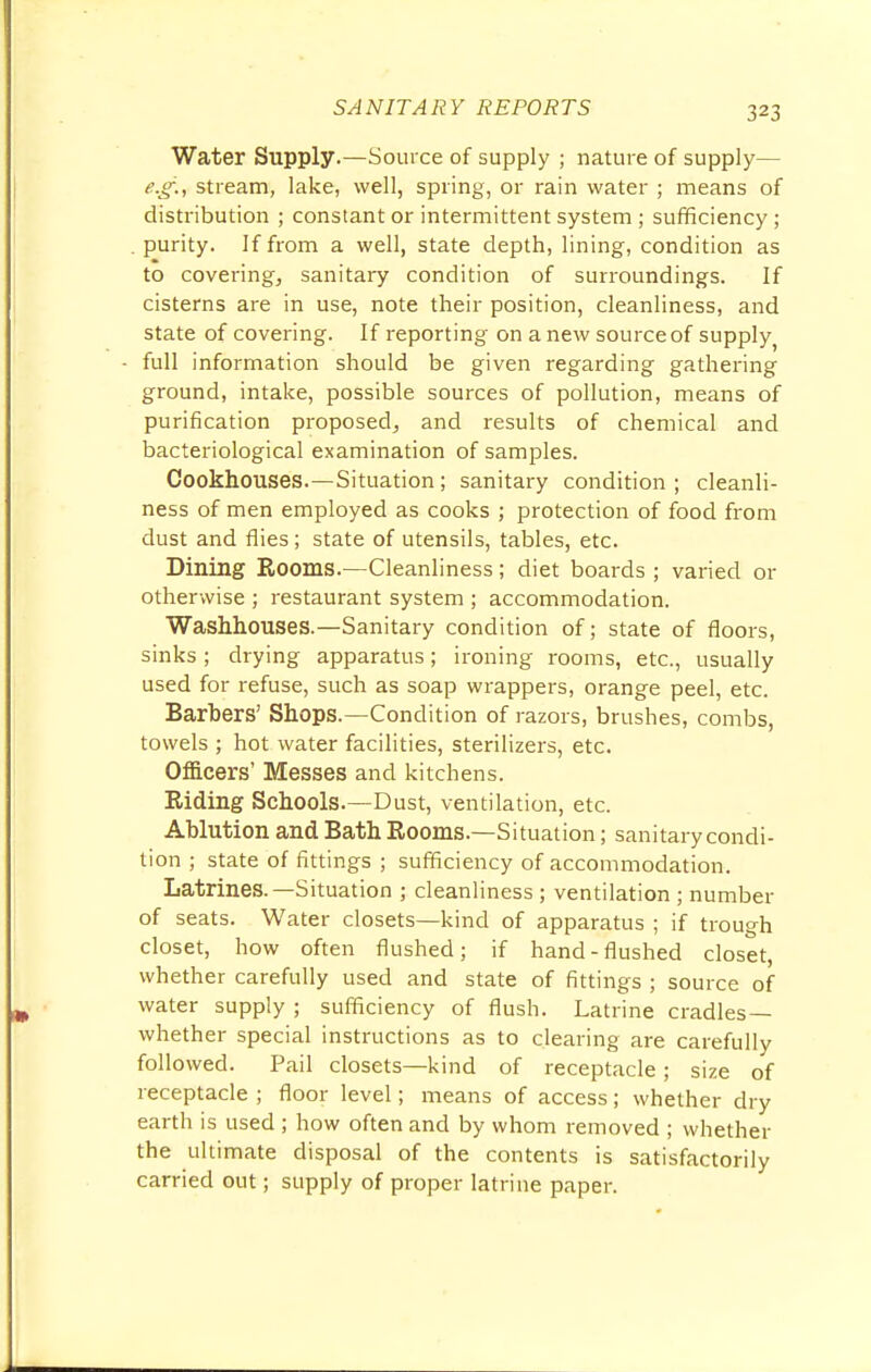 Water Supply.—Source of supply ; nature of supply— e.g., stream, lake, well, spring, or rain water ; means of distribution ; constant or intermittent system ; sufficiency ; purity. If from a well, state depth, lining, condition as to covering, sanitary condition of surroundings. If cisterns are in use, note their position, cleanliness, and state of covering. If reporting on a new source of supply) full information should be given regarding gathering ground, intake, possible sources of pollution, means of purification proposed, and results of chemical and bacteriological examination of samples. Cookhouses.—Situation; sanitary condition ; cleanli- ness of men employed as cooks ; protection of food from dust and flies; state of utensils, tables, etc. Dining Rooms.—Cleanliness; diet boards ; varied or otherwise ; restaurant system ; accommodation. Washhouses.—Sanitary condition of; state of floors, sinks; drying apparatus; ironing rooms, etc., usually used for refuse, such as soap wrappers, orange peel, etc. Barbers' Shops.—Condition of razors, brushes, combs, towels ; hot water facilities, sterilizers, etc. Officers' Messes and kitchens. Riding Schools.—Dust, ventilation, etc. Ablution and Bath Rooms.—Situation; sanitary condi- tion ; state of fittings ; sufficiency of accommodation. Latrines.—Situation ; cleanliness ; ventilation ; number of seats. Water closets—kind of apparatus ; if trough closet, how often flushed; if hand-flushed closet, whether carefully used and state of fittings ; source of water supply ; sufficiency of flush. Latrine cradles— whether special instructions as to clearing are carefully followed. Pail closets—kind of receptacle; size of receptacle ; floor level; means of access; whether dry earth is used ; how often and by whom removed ; whether the ultimate disposal of the contents is satisfactorily carried out; supply of proper latrine paper.