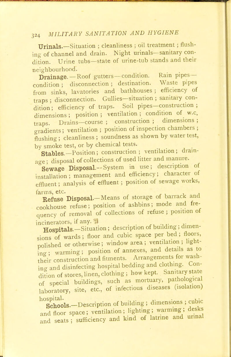 Urinals.—Situation ; cleanliness ; oil treatment ; flush- ing of channel and drain. Night urinals—sanitary con- dition. Urine tubs—state of urine-tub stands and their neighbourhood. Drainage. —Roof gutters—condition. Rain pipes- condition ; disconnection ; destination. Waste pipes from sinks, lavatories and bathhouses ; efficiency of traps ; disconnection. Gullies—situation ; sanitary con- dition ; efficiency of traps. Soil pipes—construction ; dimensions ; position ; ventilation ; condition of w.c. traps. Drains—course ; construction ; dimensions ; gradients; ventilation ; position of inspection chambers ; flushing; cleanliness ; soundness as shown by water test, by smoke test, or by chemical tests. Stables.—Position; construction; ventilation; drain- age ; disposal of collections of used litter and manure. °Sewage Disposal.-System in use; description of installation; management and efficiency; character of effluent; analysis of effluent ; position of sewage works, farms, etc. Refuse Disposal.-Means of storage of barrack and cookhouse refuse; position of ashbins; mode and fre- quency of removal of collections of refuse ; position of incinerators, if any.'I Hospitals.—Situation; description of building; dimen- sions of wards; floor and cubic space per bed ; floors, polished or otherwise; window area ; ventilation ; light- ing ; warming; position of annexes, and details as to their construction and fitments. Arrangements for wash- ing and disinfecting hospital bedding and clothing. Con- dition of stores, linen, clothing ; how kept. Sanitary state of special buildings, such as mortuary, pathological laboratory, site, etc., of infectious diseases (isolation) h°Schools.-Description of building ; dimensions ; cubic and floor space; ventilation; lighting; warming; desks and seats ; sufficiency and kind of latrine and urinal