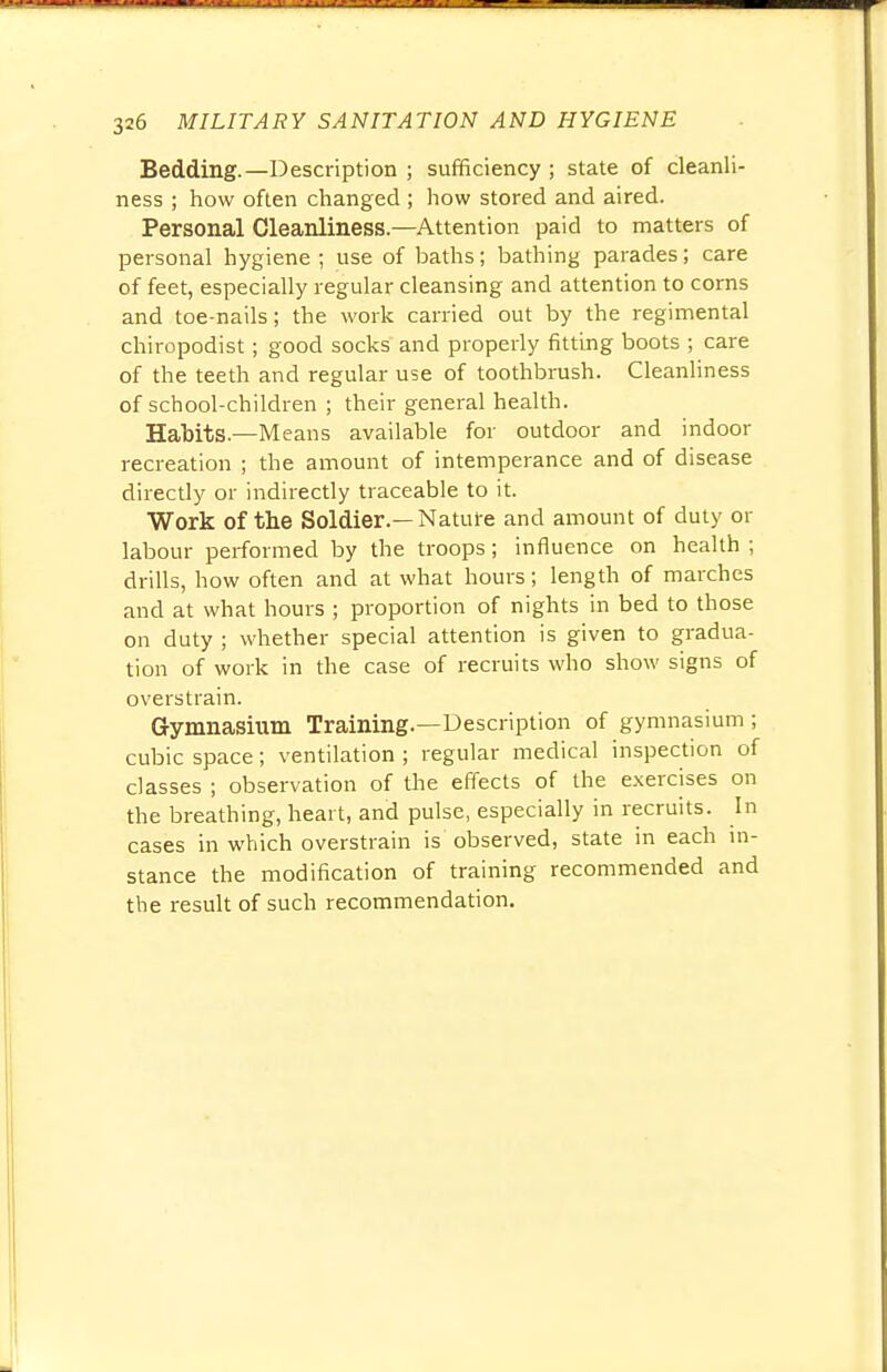 Bedding.—Description ; sufficiency ; state of cleanli- ness ; how often changed ; how stored and aired. Personal Cleanliness—Attention paid to matters of personal hygiene ; use of baths; bathing parades; care of feet, especially regular cleansing and attention to corns and toe-nails; the work carried out by the regimental chiropodist; good socks and properly fitting boots ; care of the teeth and regular use of toothbrush. Cleanliness of school-children ; their general health. Habits.—Means available for outdoor and indoor recreation ; the amount of intemperance and of disease directly or indirectly traceable to it. Work of the Soldier.— Nature and amount of duty or labour performed by the troops; influence on health ; drills, how often and at what hours; length of marches and at what hours ; proportion of nights in bed to those on duty ; whether special attention is given to gradua- tion of work in the case of recruits who show signs of overstrain. Gymnasium Training.—Description of gymnasium ; cubic space; ventilation ; regular medical inspection of classes ; observation of the effects of the exercises on the breathing, heart, and pulse, especially in recruits. In cases in which overstrain is observed, state in each in- stance the modification of training recommended and the result of such recommendation.