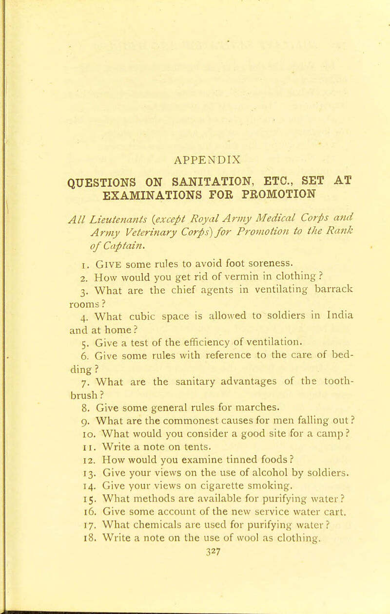 QUESTIONS ON SANITATION, ETC., SET AT EXAMINATIONS FOR PROMOTION All Lieutenants {except Royal Army Medical Corps and Army Veterinary Corps) for Promotion to the Rank of Captain. 1. Give some rules to avoid foot soreness. 2. How would you get rid of vermin in clothing ? 3. What are the chief agents in ventilating barrack rooms ? 4. What cubic space is allowed to soldiers in India and at home ? 5. Give a test of the efficiency of ventilation. 6. Give some rules with reference to the care of bed- ding ? 7. What are the sanitary advantages of the tooth- brush ? 8. Give some general rules for marches. 9. What are the commonest causes for men falling out ? 10. What would you consider a good site for a camp ? 11. Write a note on tents. 12. How would you examine tinned foods ? 13. Give your views on the use of alcohol by soldiers. 14. Give your views on cigarette smoking. 15. What methods are available for purifying water? 16. Give some account of the new service water cart. 17. What chemicals are used for purifying water ? 18. Write a note on the use of wool as clothing.