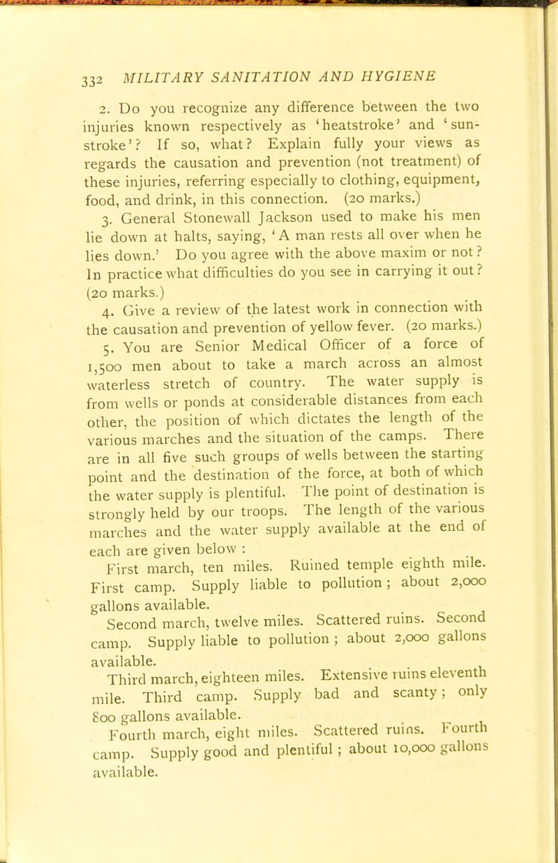 2. Do you recognize any difference between the two injuries known respectively as 'heatstroke' and 'sun- stroke'? If so, what? Explain fully your views as regards the causation and prevention (not treatment) of these injuries, referring especially to clothing, equipment, food, and drink, in this connection. (20 marks.) 3. General Stonewall Jackson used to make his men lie down at halts, saying, 'A man rests all over when he lies down.' Do you agree with the above maxim or not ? In practice what difficulties do you see in carrying it out? (20 marks.) 4. Give a review of the latest work in connection with the causation and prevention of yellow fever. (20 marks.) 5. You are Senior Medical Officer of a force of 1,500 men about to take a march across an almost waterless stretch of country. The water supply is from wells or ponds at considerable distances from each other, the position of which dictates the length of the various marches and the situation of the camps. There are in all five such groups of wells between the starting point and the destination of the force, at both of which the water supply is plentiful. The point of destination is strongly held by our troops. The length of the various marches and the water supply available at the end of each are given below : First march, ten miles. Ruined temple eighth mile. First camp. Supply liable to pollution; about 2,000 gallons available. Second march, twelve miles. Scattered ruins. Second camp. Supply liable to pollution ; about 2,000 gallons available. Third march, eighteen miles. Extensive ruins eleventh mile. Third camp. Supply bad and scanty; only 800 gallons available. Fourth march, eight miles. Scattered ruins. Fourth camp. Supply good and plentiful ; about 10,000 gallons available.
