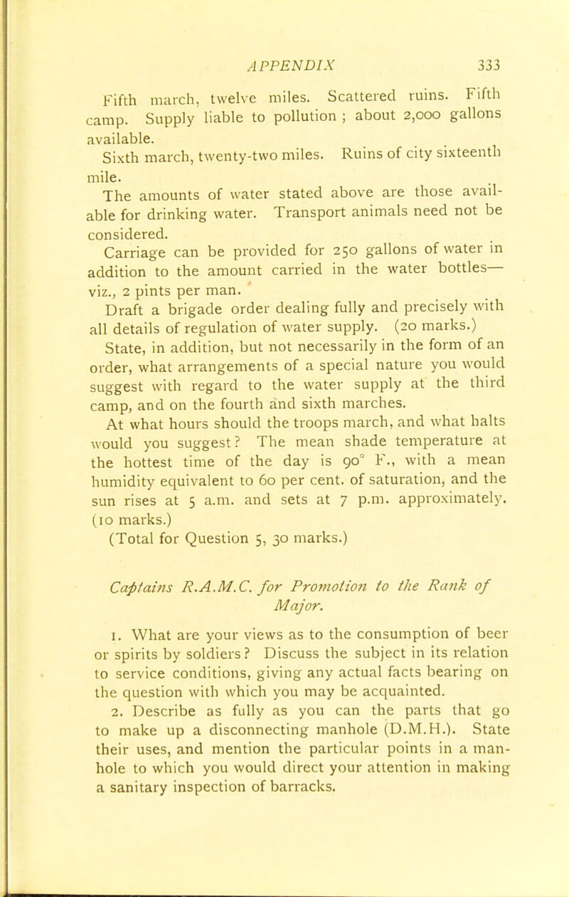 Fifth march, twelve miles. Scattered ruins. Fifth camp. Supply liable to pollution ; about 2,000 gallons available. Sixth march, twenty-two miles. Ruins of city sixteenth mile. The amounts of water stated above are those avail- able for drinking water. Transport animals need not be considered. Carriage can be provided for 250 gallons of water in addition to the amount carried in the water bottles— viz., 2 pints per man. Draft a brigade order dealing fully and precisely with all details of regulation of water supply. (20 marks.) State, in addition, but not necessarily in the form of an order, what arrangements of a special nature you would suggest with regard to the water supply at the third camp, and on the fourth and sixth marches. At what hours should the troops march, and what halts would you suggest ? The mean shade temperature at the hottest time of the day is 900 F., with a mean humidity equivalent to 60 per cent, of saturation, and the sun rises at 5 a.m. and sets at 7 p.m. approximately. (10 marks.) (Total for Question 5, 30 marks.) Captains R.A.M.C. for Promotion to the Rank of Major. 1. What are your views as to the consumption of beer or spirits by soldiers? Discuss the subject in its relation to service conditions, giving any actual facts bearing on the question with which you may be acquainted. 2. Describe as fully as you can the parts that go to make up a disconnecting manhole (D.M.H.). State their uses, and mention the particular points in a man- hole to which you would direct your attention in making a sanitary inspection of barracks.