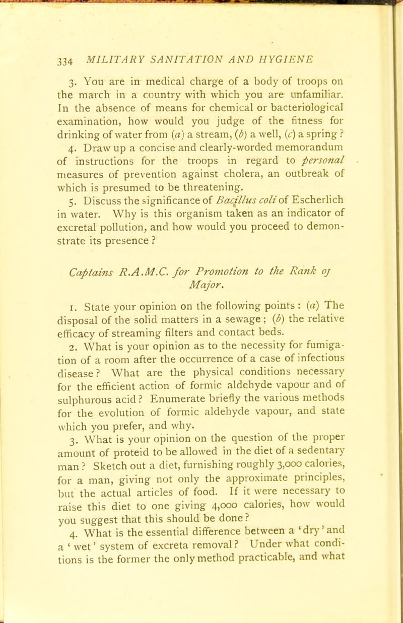 3. You are in medical charge of a body of troops on the march in a country with which you are unfamiliar. In the absence of means for chemical or bacteriological examination, how would you judge of the fitness for drinking of water from (a) a stream, (0) a well, (c) a spring ? 4. Draw up a concise and clearly-worded memorandum of instructions for the troops in regard to personal measures of prevention against cholera, an outbreak of which is presumed to be threatening. 5. Discuss the significance of Bacillus coll of Escherlich in water. Why is this organism taken as an indicator of excretal pollution, and how would you proceed to demon- strate its presence ? Captains R.A.M.C. for Promotion to the Rank oj Major. 1. State your opinion on the following points : (a) The disposal of the solid matters in a sewage ; (6) the relative efficacy of streaming filters and contact beds. 2. What is your opinion as to the necessity for fumiga- tion of a room after the occurrence of a case of infectious disease ? What are the physical conditions necessary for the efficient action of formic aldehyde vapour and of sulphurous acid ? Enumerate briefly the various methods for the evolution of formic aldehyde vapour, and state which you prefer, and why. 3. What is your opinion on the question of the proper amount of proteid to be allowed in the diet of a sedentary man ? Sketch out a diet, furnishing roughly 3,000 calories, for a man, giving not only the approximate principles, but the actual articles of food. If it were necessary to raise this diet to one giving 4,000 calories, how would you suggest that this should be done ? 4. What is the essential difference between a 'dry'and a ' wet' system of excreta removal ? Under what condi- tions is the former the only method practicable, and what